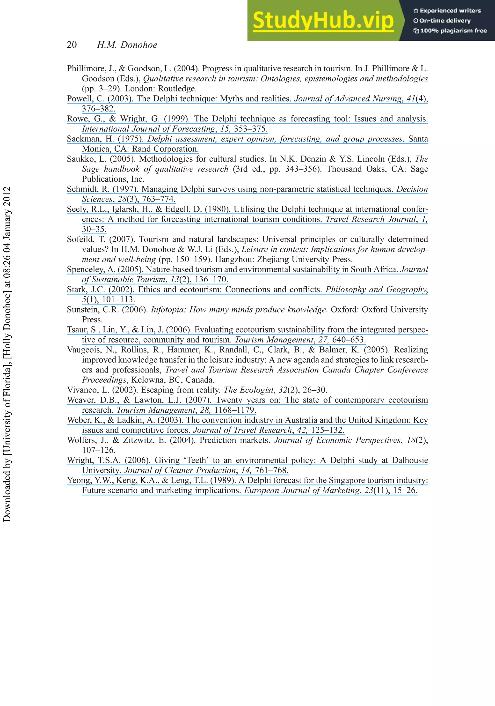 Phillimore, J., & Goodson, L. (2004). Progress in qualitative research in tourism. In J. Phillimore & L.
Goodson (Eds.), Qualitative research in tourism: Ontologies, epistemologies and methodologies
(pp. 3–29). London: Routledge.
Powell, C. (2003). The Delphi technique: Myths and realities. Journal of Advanced Nursing, 41(4),
376–382.
Rowe, G., & Wright, G. (1999). The Delphi technique as forecasting tool: Issues and analysis.
International Journal of Forecasting, 15, 353–375.
Sackman, H. (1975). Delphi assessment, expert opinion, forecasting, and group processes. Santa
Monica, CA: Rand Corporation.
Saukko, L. (2005). Methodologies for cultural studies. In N.K. Denzin & Y.S. Lincoln (Eds.), The
Sage handbook of qualitative research (3rd ed., pp. 343–356). Thousand Oaks, CA: Sage
Publications, Inc.
Schmidt, R. (1997). Managing Delphi surveys using non-parametric statistical techniques. Decision
Sciences, 28(3), 763–774.
Seely, R.L., Iglarsh, H., & Edgell, D. (1980). Utilising the Delphi technique at international confer-
ences: A method for forecasting international tourism conditions. Travel Research Journal, 1,
30–35.
Sofeild, T. (2007). Tourism and natural landscapes: Universal principles or culturally determined
values? In H.M. Donohoe & W.J. Li (Eds.), Leisure in context: Implications for human develop-
ment and well-being (pp. 150–159). Hangzhou: Zhejiang University Press.
Spenceley, A. (2005). Nature-based tourism and environmental sustainability in South Africa. Journal
of Sustainable Tourism, 13(2), 136–170.
Stark, J.C. (2002). Ethics and ecotourism: Connections and conﬂicts. Philosophy and Geography,
5(1), 101–113.
Sunstein, C.R. (2006). Infotopia: How many minds produce knowledge. Oxford: Oxford University
Press.
Tsaur, S., Lin, Y., & Lin, J. (2006). Evaluating ecotourism sustainability from the integrated perspec-
tive of resource, community and tourism. Tourism Management, 27, 640–653.
Vaugeois, N., Rollins, R., Hammer, K., Randall, C., Clark, B., & Balmer, K. (2005). Realizing
improved knowledge transfer in the leisure industry: A new agenda and strategies to link research-
ers and professionals, Travel and Tourism Research Association Canada Chapter Conference
Proceedings, Kelowna, BC, Canada.
Vivanco, L. (2002). Escaping from reality. The Ecologist, 32(2), 26–30.
Weaver, D.B., & Lawton, L.J. (2007). Twenty years on: The state of contemporary ecotourism
research. Tourism Management, 28, 1168–1179.
Weber, K., & Ladkin, A. (2003). The convention industry in Australia and the United Kingdom: Key
issues and competitive forces. Journal of Travel Research, 42, 125–132.
Wolfers, J., & Zitzwitz, E. (2004). Prediction markets. Journal of Economic Perspectives, 18(2),
107–126.
Wright, T.S.A. (2006). Giving ‘Teeth’ to an environmental policy: A Delphi study at Dalhousie
University. Journal of Cleaner Production, 14, 761–768.
Yeong, Y.W., Keng, K.A., & Leng, T.L. (1989). A Delphi forecast for the Singapore tourism industry:
Future scenario and marketing implications. European Journal of Marketing, 23(11), 15–26.
20 H.M. Donohoe
Downloaded
by
[University
of
Florida],
[Holly
Donohoe]
at
08:26
04
January
2012
 