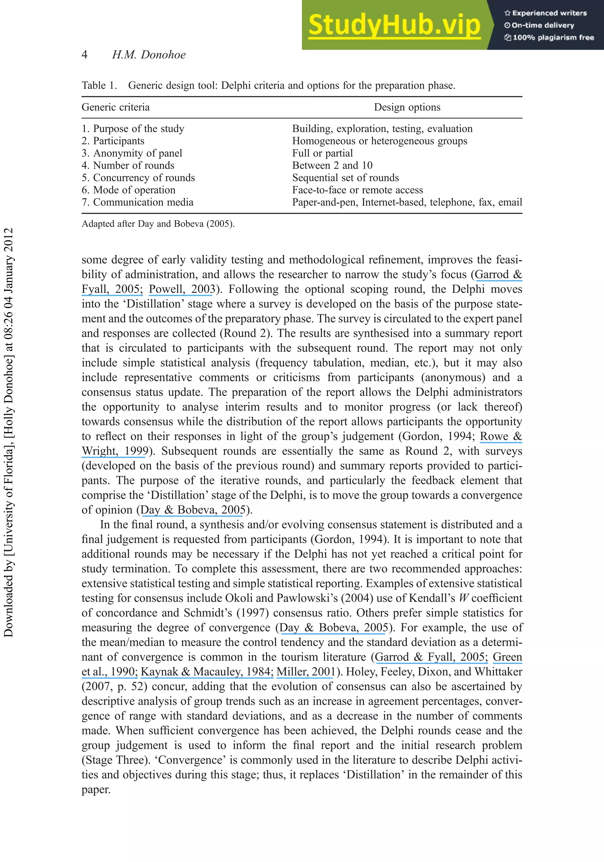 some degree of early validity testing and methodological reﬁnement, improves the feasi-
bility of administration, and allows the researcher to narrow the study’s focus (Garrod &
Fyall, 2005; Powell, 2003). Following the optional scoping round, the Delphi moves
into the ‘Distillation’ stage where a survey is developed on the basis of the purpose state-
ment and the outcomes of the preparatory phase. The survey is circulated to the expert panel
and responses are collected (Round 2). The results are synthesised into a summary report
that is circulated to participants with the subsequent round. The report may not only
include simple statistical analysis (frequency tabulation, median, etc.), but it may also
include representative comments or criticisms from participants (anonymous) and a
consensus status update. The preparation of the report allows the Delphi administrators
the opportunity to analyse interim results and to monitor progress (or lack thereof)
towards consensus while the distribution of the report allows participants the opportunity
to reﬂect on their responses in light of the group’s judgement (Gordon, 1994; Rowe &
Wright, 1999). Subsequent rounds are essentially the same as Round 2, with surveys
(developed on the basis of the previous round) and summary reports provided to partici-
pants. The purpose of the iterative rounds, and particularly the feedback element that
comprise the ‘Distillation’ stage of the Delphi, is to move the group towards a convergence
of opinion (Day & Bobeva, 2005).
In the ﬁnal round, a synthesis and/or evolving consensus statement is distributed and a
ﬁnal judgement is requested from participants (Gordon, 1994). It is important to note that
additional rounds may be necessary if the Delphi has not yet reached a critical point for
study termination. To complete this assessment, there are two recommended approaches:
extensive statistical testing and simple statistical reporting. Examples of extensive statistical
testing for consensus include Okoli and Pawlowski’s (2004) use of Kendall’s W coefﬁcient
of concordance and Schmidt’s (1997) consensus ratio. Others prefer simple statistics for
measuring the degree of convergence (Day & Bobeva, 2005). For example, the use of
the mean/median to measure the control tendency and the standard deviation as a determi-
nant of convergence is common in the tourism literature (Garrod & Fyall, 2005; Green
et al., 1990; Kaynak & Macauley, 1984; Miller, 2001). Holey, Feeley, Dixon, and Whittaker
(2007, p. 52) concur, adding that the evolution of consensus can also be ascertained by
descriptive analysis of group trends such as an increase in agreement percentages, conver-
gence of range with standard deviations, and as a decrease in the number of comments
made. When sufﬁcient convergence has been achieved, the Delphi rounds cease and the
group judgement is used to inform the ﬁnal report and the initial research problem
(Stage Three). ‘Convergence’ is commonly used in the literature to describe Delphi activi-
ties and objectives during this stage; thus, it replaces ‘Distillation’ in the remainder of this
paper.
Table 1. Generic design tool: Delphi criteria and options for the preparation phase.
Generic criteria Design options
1. Purpose of the study Building, exploration, testing, evaluation
2. Participants Homogeneous or heterogeneous groups
3. Anonymity of panel Full or partial
4. Number of rounds Between 2 and 10
5. Concurrency of rounds Sequential set of rounds
6. Mode of operation Face-to-face or remote access
7. Communication media Paper-and-pen, Internet-based, telephone, fax, email
Adapted after Day and Bobeva (2005).
4 H.M. Donohoe
Downloaded
by
[University
of
Florida],
[Holly
Donohoe]
at
08:26
04
January
2012
 
