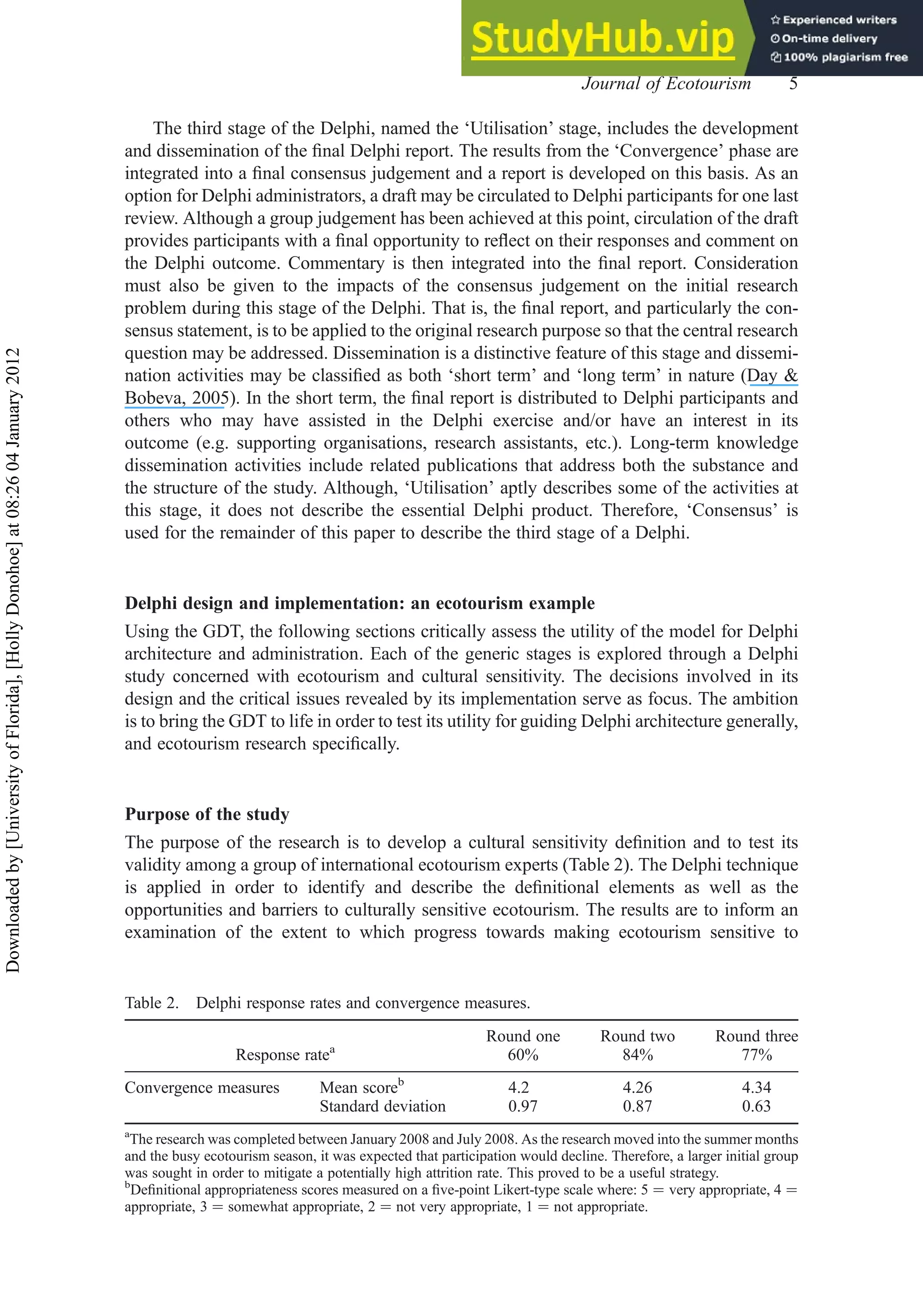 The third stage of the Delphi, named the ‘Utilisation’ stage, includes the development
and dissemination of the ﬁnal Delphi report. The results from the ‘Convergence’ phase are
integrated into a ﬁnal consensus judgement and a report is developed on this basis. As an
option for Delphi administrators, a draft may be circulated to Delphi participants for one last
review. Although a group judgement has been achieved at this point, circulation of the draft
provides participants with a ﬁnal opportunity to reﬂect on their responses and comment on
the Delphi outcome. Commentary is then integrated into the ﬁnal report. Consideration
must also be given to the impacts of the consensus judgement on the initial research
problem during this stage of the Delphi. That is, the ﬁnal report, and particularly the con-
sensus statement, is to be applied to the original research purpose so that the central research
question may be addressed. Dissemination is a distinctive feature of this stage and dissemi-
nation activities may be classiﬁed as both ‘short term’ and ‘long term’ in nature (Day &
Bobeva, 2005). In the short term, the ﬁnal report is distributed to Delphi participants and
others who may have assisted in the Delphi exercise and/or have an interest in its
outcome (e.g. supporting organisations, research assistants, etc.). Long-term knowledge
dissemination activities include related publications that address both the substance and
the structure of the study. Although, ‘Utilisation’ aptly describes some of the activities at
this stage, it does not describe the essential Delphi product. Therefore, ‘Consensus’ is
used for the remainder of this paper to describe the third stage of a Delphi.
Delphi design and implementation: an ecotourism example
Using the GDT, the following sections critically assess the utility of the model for Delphi
architecture and administration. Each of the generic stages is explored through a Delphi
study concerned with ecotourism and cultural sensitivity. The decisions involved in its
design and the critical issues revealed by its implementation serve as focus. The ambition
is to bring the GDT to life in order to test its utility for guiding Delphi architecture generally,
and ecotourism research speciﬁcally.
Purpose of the study
The purpose of the research is to develop a cultural sensitivity deﬁnition and to test its
validity among a group of international ecotourism experts (Table 2). The Delphi technique
is applied in order to identify and describe the deﬁnitional elements as well as the
opportunities and barriers to culturally sensitive ecotourism. The results are to inform an
examination of the extent to which progress towards making ecotourism sensitive to
Table 2. Delphi response rates and convergence measures.
Round one Round two Round three
Response ratea
60% 84% 77%
Convergence measures Mean scoreb
4.2 4.26 4.34
Standard deviation 0.97 0.87 0.63
a
The research was completed between January 2008 and July 2008. As the research moved into the summer months
and the busy ecotourism season, it was expected that participation would decline. Therefore, a larger initial group
was sought in order to mitigate a potentially high attrition rate. This proved to be a useful strategy.
b
Deﬁnitional appropriateness scores measured on a ﬁve-point Likert-type scale where: 5 ¼ very appropriate, 4 ¼
appropriate, 3 ¼ somewhat appropriate, 2 ¼ not very appropriate, 1 ¼ not appropriate.
Journal of Ecotourism 5
Downloaded
by
[University
of
Florida],
[Holly
Donohoe]
at
08:26
04
January
2012
 