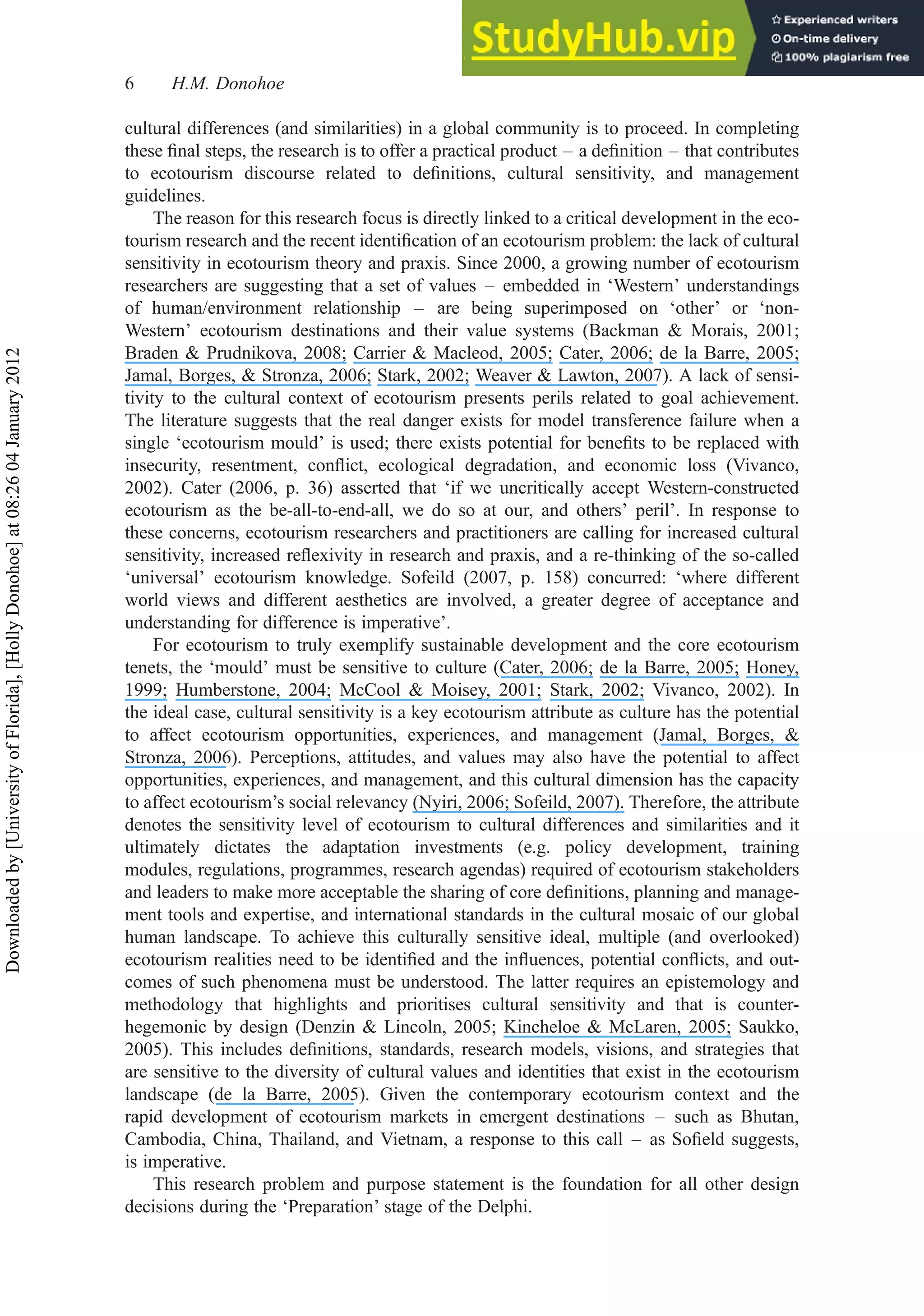 cultural differences (and similarities) in a global community is to proceed. In completing
these ﬁnal steps, the research is to offer a practical product – a deﬁnition – that contributes
to ecotourism discourse related to deﬁnitions, cultural sensitivity, and management
guidelines.
The reason for this research focus is directly linked to a critical development in the eco-
tourism research and the recent identiﬁcation of an ecotourism problem: the lack of cultural
sensitivity in ecotourism theory and praxis. Since 2000, a growing number of ecotourism
researchers are suggesting that a set of values – embedded in ‘Western’ understandings
of human/environment relationship – are being superimposed on ‘other’ or ‘non-
Western’ ecotourism destinations and their value systems (Backman & Morais, 2001;
Braden & Prudnikova, 2008; Carrier & Macleod, 2005; Cater, 2006; de la Barre, 2005;
Jamal, Borges, & Stronza, 2006; Stark, 2002; Weaver & Lawton, 2007). A lack of sensi-
tivity to the cultural context of ecotourism presents perils related to goal achievement.
The literature suggests that the real danger exists for model transference failure when a
single ‘ecotourism mould’ is used; there exists potential for beneﬁts to be replaced with
insecurity, resentment, conﬂict, ecological degradation, and economic loss (Vivanco,
2002). Cater (2006, p. 36) asserted that ‘if we uncritically accept Western-constructed
ecotourism as the be-all-to-end-all, we do so at our, and others’ peril’. In response to
these concerns, ecotourism researchers and practitioners are calling for increased cultural
sensitivity, increased reﬂexivity in research and praxis, and a re-thinking of the so-called
‘universal’ ecotourism knowledge. Sofeild (2007, p. 158) concurred: ‘where different
world views and different aesthetics are involved, a greater degree of acceptance and
understanding for difference is imperative’.
For ecotourism to truly exemplify sustainable development and the core ecotourism
tenets, the ‘mould’ must be sensitive to culture (Cater, 2006; de la Barre, 2005; Honey,
1999; Humberstone, 2004; McCool & Moisey, 2001; Stark, 2002; Vivanco, 2002). In
the ideal case, cultural sensitivity is a key ecotourism attribute as culture has the potential
to affect ecotourism opportunities, experiences, and management (Jamal, Borges, &
Stronza, 2006). Perceptions, attitudes, and values may also have the potential to affect
opportunities, experiences, and management, and this cultural dimension has the capacity
to affect ecotourism’s social relevancy (Nyiri, 2006; Sofeild, 2007). Therefore, the attribute
denotes the sensitivity level of ecotourism to cultural differences and similarities and it
ultimately dictates the adaptation investments (e.g. policy development, training
modules, regulations, programmes, research agendas) required of ecotourism stakeholders
and leaders to make more acceptable the sharing of core deﬁnitions, planning and manage-
ment tools and expertise, and international standards in the cultural mosaic of our global
human landscape. To achieve this culturally sensitive ideal, multiple (and overlooked)
ecotourism realities need to be identiﬁed and the inﬂuences, potential conﬂicts, and out-
comes of such phenomena must be understood. The latter requires an epistemology and
methodology that highlights and prioritises cultural sensitivity and that is counter-
hegemonic by design (Denzin & Lincoln, 2005; Kincheloe & McLaren, 2005; Saukko,
2005). This includes deﬁnitions, standards, research models, visions, and strategies that
are sensitive to the diversity of cultural values and identities that exist in the ecotourism
landscape (de la Barre, 2005). Given the contemporary ecotourism context and the
rapid development of ecotourism markets in emergent destinations – such as Bhutan,
Cambodia, China, Thailand, and Vietnam, a response to this call – as Soﬁeld suggests,
is imperative.
This research problem and purpose statement is the foundation for all other design
decisions during the ‘Preparation’ stage of the Delphi.
6 H.M. Donohoe
Downloaded
by
[University
of
Florida],
[Holly
Donohoe]
at
08:26
04
January
2012
 
