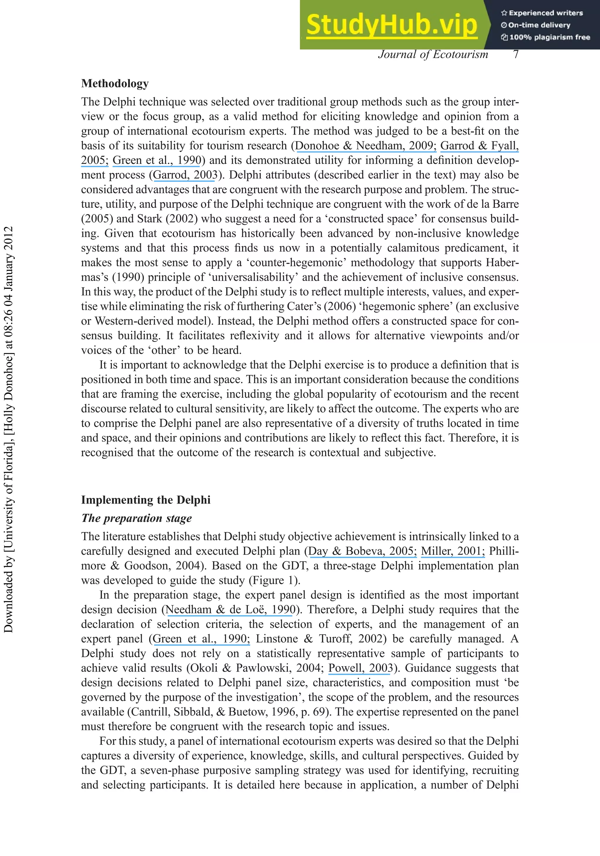 Methodology
The Delphi technique was selected over traditional group methods such as the group inter-
view or the focus group, as a valid method for eliciting knowledge and opinion from a
group of international ecotourism experts. The method was judged to be a best-ﬁt on the
basis of its suitability for tourism research (Donohoe & Needham, 2009; Garrod & Fyall,
2005; Green et al., 1990) and its demonstrated utility for informing a deﬁnition develop-
ment process (Garrod, 2003). Delphi attributes (described earlier in the text) may also be
considered advantages that are congruent with the research purpose and problem. The struc-
ture, utility, and purpose of the Delphi technique are congruent with the work of de la Barre
(2005) and Stark (2002) who suggest a need for a ‘constructed space’ for consensus build-
ing. Given that ecotourism has historically been advanced by non-inclusive knowledge
systems and that this process ﬁnds us now in a potentially calamitous predicament, it
makes the most sense to apply a ‘counter-hegemonic’ methodology that supports Haber-
mas’s (1990) principle of ‘universalisability’ and the achievement of inclusive consensus.
In this way, the product of the Delphi study is to reﬂect multiple interests, values, and exper-
tise while eliminating the risk of furthering Cater’s (2006) ‘hegemonic sphere’ (an exclusive
or Western-derived model). Instead, the Delphi method offers a constructed space for con-
sensus building. It facilitates reﬂexivity and it allows for alternative viewpoints and/or
voices of the ‘other’ to be heard.
It is important to acknowledge that the Delphi exercise is to produce a deﬁnition that is
positioned in both time and space. This is an important consideration because the conditions
that are framing the exercise, including the global popularity of ecotourism and the recent
discourse related to cultural sensitivity, are likely to affect the outcome. The experts who are
to comprise the Delphi panel are also representative of a diversity of truths located in time
and space, and their opinions and contributions are likely to reﬂect this fact. Therefore, it is
recognised that the outcome of the research is contextual and subjective.
Implementing the Delphi
The preparation stage
The literature establishes that Delphi study objective achievement is intrinsically linked to a
carefully designed and executed Delphi plan (Day & Bobeva, 2005; Miller, 2001; Philli-
more & Goodson, 2004). Based on the GDT, a three-stage Delphi implementation plan
was developed to guide the study (Figure 1).
In the preparation stage, the expert panel design is identiﬁed as the most important
design decision (Needham & de Loë, 1990). Therefore, a Delphi study requires that the
declaration of selection criteria, the selection of experts, and the management of an
expert panel (Green et al., 1990; Linstone & Turoff, 2002) be carefully managed. A
Delphi study does not rely on a statistically representative sample of participants to
achieve valid results (Okoli & Pawlowski, 2004; Powell, 2003). Guidance suggests that
design decisions related to Delphi panel size, characteristics, and composition must ‘be
governed by the purpose of the investigation’, the scope of the problem, and the resources
available (Cantrill, Sibbald, & Buetow, 1996, p. 69). The expertise represented on the panel
must therefore be congruent with the research topic and issues.
For this study, a panel of international ecotourism experts was desired so that the Delphi
captures a diversity of experience, knowledge, skills, and cultural perspectives. Guided by
the GDT, a seven-phase purposive sampling strategy was used for identifying, recruiting
and selecting participants. It is detailed here because in application, a number of Delphi
Journal of Ecotourism 7
Downloaded
by
[University
of
Florida],
[Holly
Donohoe]
at
08:26
04
January
2012
 