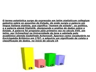 O termo estatística surge da expressão em latim statisticum collegiumO termo estatística surge da expressão em latim statisticum collegium
palestra sobre os assuntos do Estado, de onde surgiu a palavra empalestra sobre os assuntos do Estado, de onde surgiu a palavra em
língua italiana statista, que significa "homem de estado", ou político,língua italiana statista, que significa "homem de estado", ou político,
e a palavra alemã Statistik, designando a análise de dados sobre oe a palavra alemã Statistik, designando a análise de dados sobre o
Estado. A palavra foi proposta pela primeira vez no século XVII, emEstado. A palavra foi proposta pela primeira vez no século XVII, em
latim, por Schmeitzel na Universidade de Jena e adotada pelolatim, por Schmeitzel na Universidade de Jena e adotada pelo
acadêmico alemão Godofredo Achenwall. Aparece como vocabulário naacadêmico alemão Godofredo Achenwall. Aparece como vocabulário na
Enciclopédia Britânica em 1797, e adquiriu um significado de coleta eEnciclopédia Britânica em 1797, e adquiriu um significado de coleta e
classificação de dados, no início do século 19classificação de dados, no início do século 19.
 