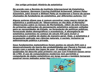 Ver artigo principal: História da estatísticaVer artigo principal: História da estatística
De acordo com a Revista do Instituto Internacional de Estatística,De acordo com a Revista do Instituto Internacional de Estatística,
"Cinco homens, Hermann Conring,Gottfried Achenwall, Johann Peter"Cinco homens, Hermann Conring,Gottfried Achenwall, Johann Peter
Süssmilch, John Graunt e William Petty já receberam a honra de seremSüssmilch, John Graunt e William Petty já receberam a honra de serem
chamados de fundadores da estatística, por diferentes autores."[1]chamados de fundadores da estatística, por diferentes autores."[1]
Alguns autores dizem que é comum encontrar como marco inicial daAlguns autores dizem que é comum encontrar como marco inicial da
estatística a publicação do "Observations on the Bills of Mortality"estatística a publicação do "Observations on the Bills of Mortality"
(Observações sobre os Sensos de Mortalidade, 1662) de John Graunt.(Observações sobre os Sensos de Mortalidade, 1662) de John Graunt.
As primeiras aplicações do pensamento estatístico estavam voltadasAs primeiras aplicações do pensamento estatístico estavam voltadas
para as necessidades de Estado, na formulação de políticas públicas,para as necessidades de Estado, na formulação de políticas públicas,
fornecendo dados demográficos e econômicos. A abrangência dafornecendo dados demográficos e econômicos. A abrangência da
estatística aumentou no começo do século XIX para incluir aestatística aumentou no começo do século XIX para incluir a
acumulação e análise de dados de maneira geral. Hoje, a estatística éacumulação e análise de dados de maneira geral. Hoje, a estatística é
largamente aplicada nas ciências naturais, e sociais, inclusive nalargamente aplicada nas ciências naturais, e sociais, inclusive na
administração pública e privada.administração pública e privada.
Seus fundamentos matemáticos foram postos no século XVII com oSeus fundamentos matemáticos foram postos no século XVII com o
desenvolvimento da teoria das probabilidades por Pascal e Fermat, quedesenvolvimento da teoria das probabilidades por Pascal e Fermat, que
surgiu com o estudo dos jogos de azar. O método dos mínimossurgiu com o estudo dos jogos de azar. O método dos mínimos
quadrados foi descrito pela primeira vez por Carl Friedrich Gauss cercaquadrados foi descrito pela primeira vez por Carl Friedrich Gauss cerca
de 1794. O uso de computadores modernos tem permitido ade 1794. O uso de computadores modernos tem permitido a
computação de dados estatísticos em larga escala e também tornaramcomputação de dados estatísticos em larga escala e também tornaram
possível novos métodos antes impraticáveis.possível novos métodos antes impraticáveis.
 