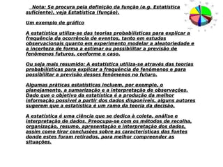 Nota: Se procura pela definição da função (e.g. EstatísticaNota: Se procura pela definição da função (e.g. Estatística
suficiente), veja Estatística (função).suficiente), veja Estatística (função).
Um exemplo de gráficoUm exemplo de gráfico
A estatística utiliza-se das teorias probabilísticas para explicar aA estatística utiliza-se das teorias probabilísticas para explicar a
frequência da ocorrência de eventos, tanto em estudosfrequência da ocorrência de eventos, tanto em estudos
observacionais quanto em experimento modelar a aleatoriedade eobservacionais quanto em experimento modelar a aleatoriedade e
a incerteza de forma a estimar ou possibilitar a previsão dea incerteza de forma a estimar ou possibilitar a previsão de
fenômenos futuros, conforme o caso.fenômenos futuros, conforme o caso.
Ou seja mais resumido: A estatística utiliza-se através das teoriasOu seja mais resumido: A estatística utiliza-se através das teorias
probabilísticas para explicar a frequência de fenómenos e paraprobabilísticas para explicar a frequência de fenómenos e para
possibilitar a previsão desses fenómenos no futuro.possibilitar a previsão desses fenómenos no futuro.
Algumas práticas estatísticas incluem, por exemplo, oAlgumas práticas estatísticas incluem, por exemplo, o
planejamento, a sumarização e a interpretação de observações.planejamento, a sumarização e a interpretação de observações.
Dado que o objetivo da estatística é a produção da melhorDado que o objetivo da estatística é a produção da melhor
informação possível a partir dos dados disponíveis, alguns autoresinformação possível a partir dos dados disponíveis, alguns autores
sugerem que a estatística é um ramo da teoria da decisão.sugerem que a estatística é um ramo da teoria da decisão.
A estatística é uma ciência que se dedica à coleta, análise eA estatística é uma ciência que se dedica à coleta, análise e
interpretação de dados. Preocupa-se com os métodos de recolha,interpretação de dados. Preocupa-se com os métodos de recolha,
organização, resumo, apresentação e interpretação dos dados,organização, resumo, apresentação e interpretação dos dados,
assim como tirar conclusões sobre as características das fontesassim como tirar conclusões sobre as características das fontes
donde estes foram retirados, para melhor compreender asdonde estes foram retirados, para melhor compreender as
situações.situações.
 