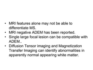 • MRI features alone may not be able to
differentiate MS.
• MRI negative ADEM has been reported.
• Single large focal lesion can be compatible with
ADEM..
• Diffusion Tensor imaging and Magnetization
Transfer Imaging can identify abnormalities in
apparently normal appearing white matter.
 