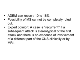 • ADEM can recurr : 10 to 18%
• Possibility of MS cannot be completely ruled
out.
• Expert opinion: A case is ‘‘recurrent’’ if a
subsequent attack is stereotypical of the first
attack and there is no evidence of involvement
of a different part of the CNS clinically or by
MRI.
 