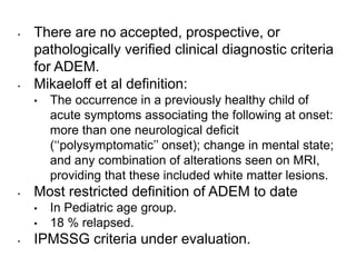 • There are no accepted, prospective, or
pathologically verified clinical diagnostic criteria
for ADEM.
• Mikaeloff et al definition:
• The occurrence in a previously healthy child of
acute symptoms associating the following at onset:
more than one neurological deficit
(‘‘polysymptomatic’’ onset); change in mental state;
and any combination of alterations seen on MRI,
providing that these included white matter lesions.
• Most restricted definition of ADEM to date
• In Pediatric age group.
• 18 % relapsed.
• IPMSSG criteria under evaluation.
 