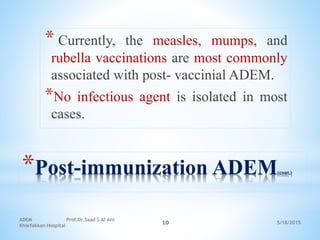 5/18/2015
ADEM Prof.Dr.Saad S Al Ani
Khorfakkan Hospital
10
*Post-immunization ADEM(cont.)
* Currently, the measles, mumps, and
rubella vaccinations are most commonly
associated with post- vaccinial ADEM.
*No infectious agent is isolated in most
cases.
 