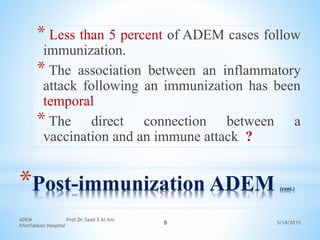 5/18/2015
ADEM Prof.Dr.Saad S Al Ani
Khorfakkan Hospital
8
*Post-immunization ADEM (cont.)
* Less than 5 percent of ADEM cases follow
immunization.
* The association between an inflammatory
attack following an immunization has been
temporal
* The direct connection between a
vaccination and an immune attack ?
 