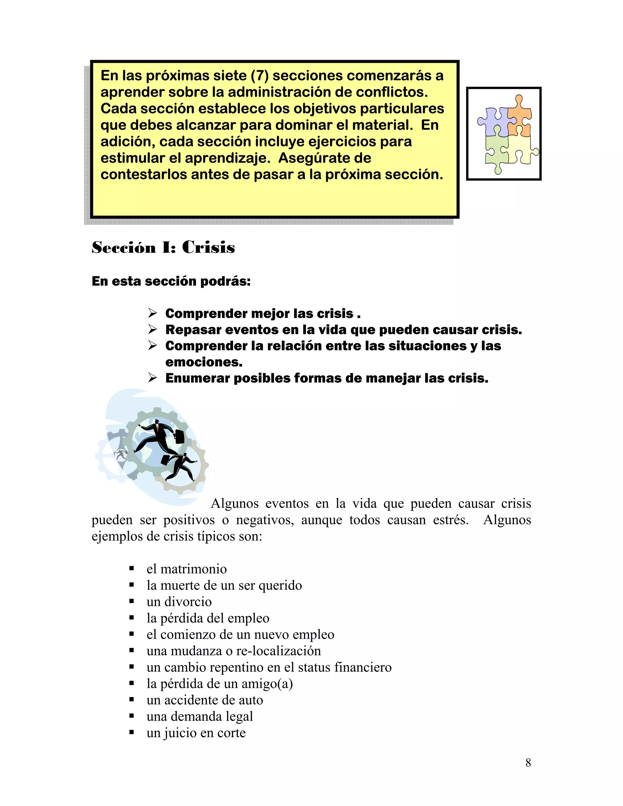 8
Sección I: Crisis
En esta sección podrás:
Comprender mejor las crisis .
Repasar eventos en la vida que pueden causar crisis.
Comprender la relación entre las situaciones y las
emociones.
Enumerar posibles formas de manejar las crisis.
Algunos eventos en la vida que pueden causar crisis
pueden ser positivos o negativos, aunque todos causan estrés. Algunos
ejemplos de crisis típicos son:
el matrimonio
la muerte de un ser querido
un divorcio
la pérdida del empleo
el comienzo de un nuevo empleo
una mudanza o re-localización
un cambio repentino en el status financiero
la pérdida de un amigo(a)
un accidente de auto
una demanda legal
un juicio en corte
En las próximas siete (7) secciones comenzarás a
aprender sobre la administración de conflictos.
Cada sección establece los objetivos particulares
que debes alcanzar para dominar el material. En
adición, cada sección incluye ejercicios para
estimular el aprendizaje. Asegúrate de
contestarlos antes de pasar a la próxima sección.
 