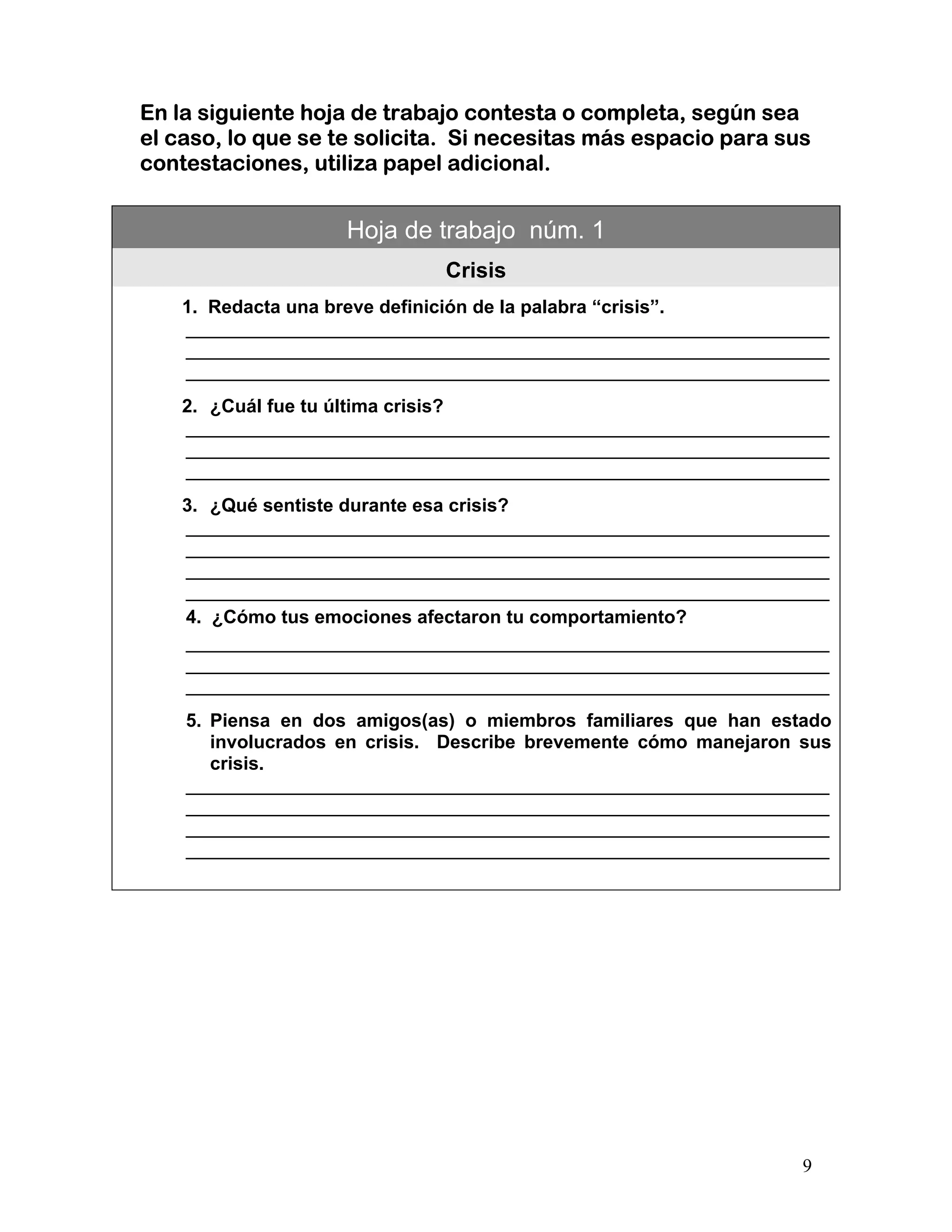 9
En la siguiente hoja de trabajo contesta o completa, según sea
el caso, lo que se te solicita. Si necesitas más espacio para sus
contestaciones, utiliza papel adicional.
Hoja de trabajo núm. 1
Crisis
1. Redacta una breve definición de la palabra “crisis”.
______________________________________________________________
______________________________________________________________
______________________________________________________________
2. ¿Cuál fue tu última crisis?
______________________________________________________________
______________________________________________________________
______________________________________________________________
3. ¿Qué sentiste durante esa crisis?
______________________________________________________________
______________________________________________________________
______________________________________________________________
______________________________________________________________
4. ¿Cómo tus emociones afectaron tu comportamiento?
______________________________________________________________
______________________________________________________________
______________________________________________________________
5. Piensa en dos amigos(as) o miembros familiares que han estado
involucrados en crisis. Describe brevemente cómo manejaron sus
crisis.
______________________________________________________________
______________________________________________________________
______________________________________________________________
______________________________________________________________
 