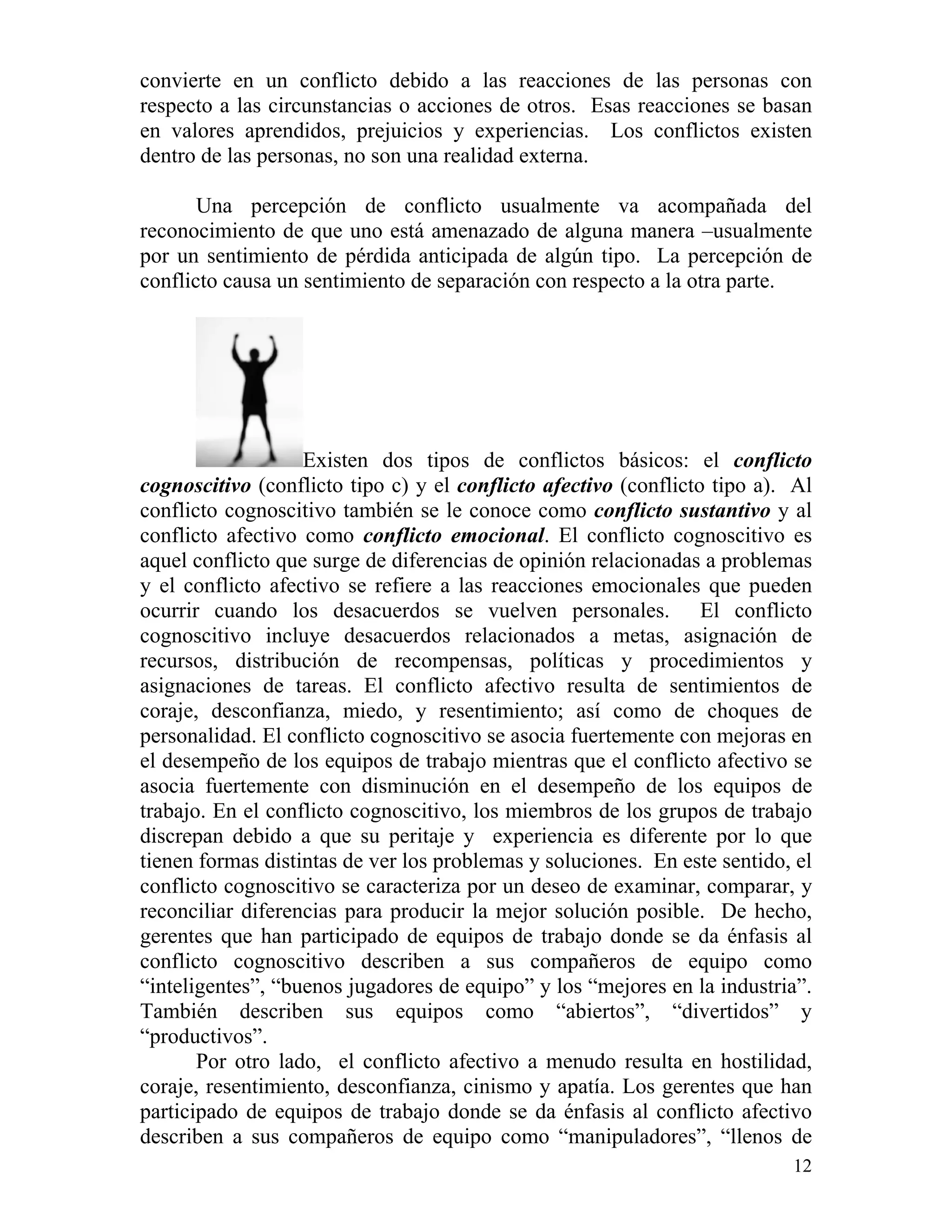12
convierte en un conflicto debido a las reacciones de las personas con
respecto a las circunstancias o acciones de otros. Esas reacciones se basan
en valores aprendidos, prejuicios y experiencias. Los conflictos existen
dentro de las personas, no son una realidad externa.
Una percepción de conflicto usualmente va acompañada del
reconocimiento de que uno está amenazado de alguna manera –usualmente
por un sentimiento de pérdida anticipada de algún tipo. La percepción de
conflicto causa un sentimiento de separación con respecto a la otra parte.
Existen dos tipos de conflictos básicos: el conflicto
cognoscitivo (conflicto tipo c) y el conflicto afectivo (conflicto tipo a). Al
conflicto cognoscitivo también se le conoce como conflicto sustantivo y al
conflicto afectivo como conflicto emocional. El conflicto cognoscitivo es
aquel conflicto que surge de diferencias de opinión relacionadas a problemas
y el conflicto afectivo se refiere a las reacciones emocionales que pueden
ocurrir cuando los desacuerdos se vuelven personales. El conflicto
cognoscitivo incluye desacuerdos relacionados a metas, asignación de
recursos, distribución de recompensas, políticas y procedimientos y
asignaciones de tareas. El conflicto afectivo resulta de sentimientos de
coraje, desconfianza, miedo, y resentimiento; así como de choques de
personalidad. El conflicto cognoscitivo se asocia fuertemente con mejoras en
el desempeño de los equipos de trabajo mientras que el conflicto afectivo se
asocia fuertemente con disminución en el desempeño de los equipos de
trabajo. En el conflicto cognoscitivo, los miembros de los grupos de trabajo
discrepan debido a que su peritaje y experiencia es diferente por lo que
tienen formas distintas de ver los problemas y soluciones. En este sentido, el
conflicto cognoscitivo se caracteriza por un deseo de examinar, comparar, y
reconciliar diferencias para producir la mejor solución posible. De hecho,
gerentes que han participado de equipos de trabajo donde se da énfasis al
conflicto cognoscitivo describen a sus compañeros de equipo como
“inteligentes”, “buenos jugadores de equipo” y los “mejores en la industria”.
También describen sus equipos como “abiertos”, “divertidos” y
“productivos”.
Por otro lado, el conflicto afectivo a menudo resulta en hostilidad,
coraje, resentimiento, desconfianza, cinismo y apatía. Los gerentes que han
participado de equipos de trabajo donde se da énfasis al conflicto afectivo
describen a sus compañeros de equipo como “manipuladores”, “llenos de
 