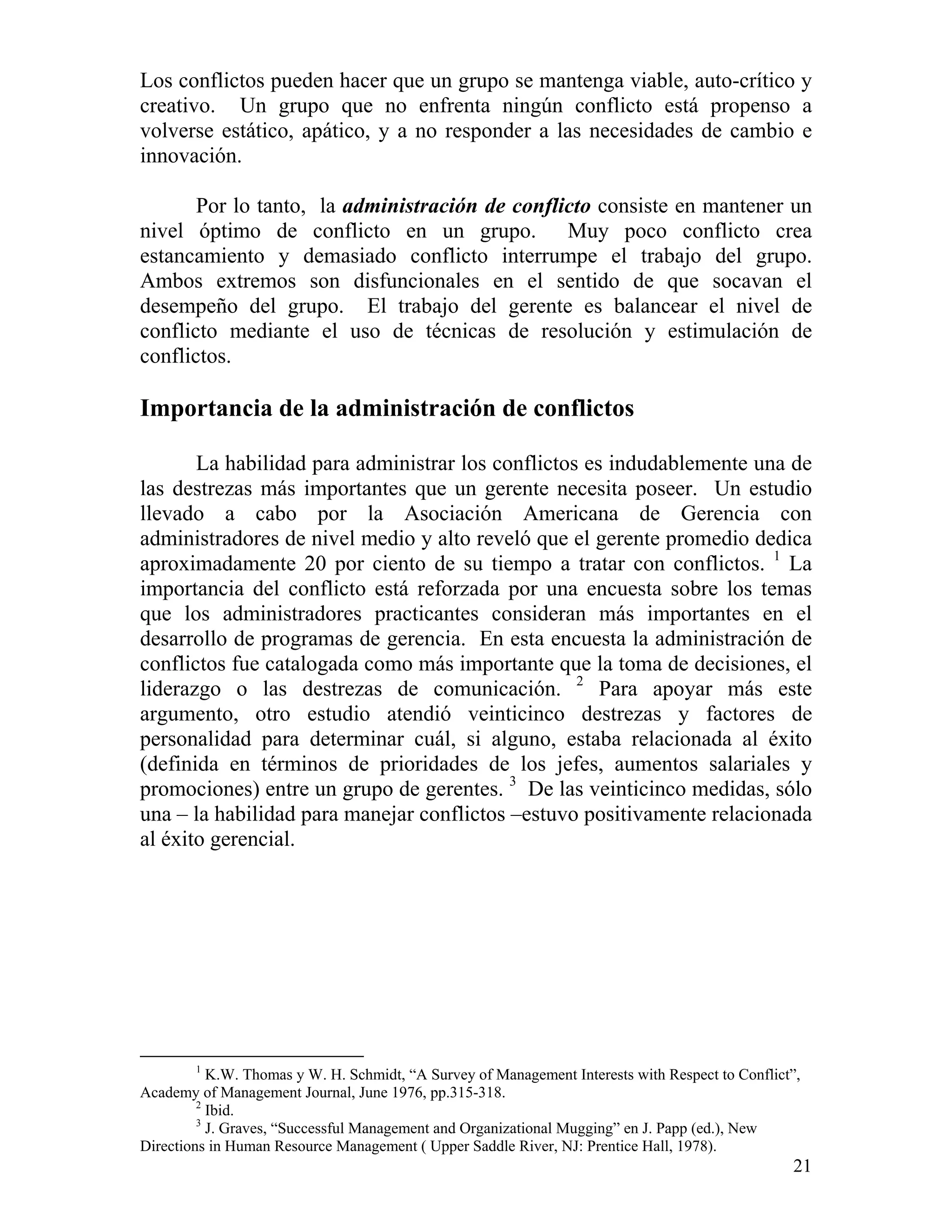 21
Los conflictos pueden hacer que un grupo se mantenga viable, auto-crítico y
creativo. Un grupo que no enfrenta ningún conflicto está propenso a
volverse estático, apático, y a no responder a las necesidades de cambio e
innovación.
Por lo tanto, la administración de conflicto consiste en mantener un
nivel óptimo de conflicto en un grupo. Muy poco conflicto crea
estancamiento y demasiado conflicto interrumpe el trabajo del grupo.
Ambos extremos son disfuncionales en el sentido de que socavan el
desempeño del grupo. El trabajo del gerente es balancear el nivel de
conflicto mediante el uso de técnicas de resolución y estimulación de
conflictos.
Importancia de la administración de conflictos
La habilidad para administrar los conflictos es indudablemente una de
las destrezas más importantes que un gerente necesita poseer. Un estudio
llevado a cabo por la Asociación Americana de Gerencia con
administradores de nivel medio y alto reveló que el gerente promedio dedica
aproximadamente 20 por ciento de su tiempo a tratar con conflictos. 1
La
importancia del conflicto está reforzada por una encuesta sobre los temas
que los administradores practicantes consideran más importantes en el
desarrollo de programas de gerencia. En esta encuesta la administración de
conflictos fue catalogada como más importante que la toma de decisiones, el
liderazgo o las destrezas de comunicación. 2
Para apoyar más este
argumento, otro estudio atendió veinticinco destrezas y factores de
personalidad para determinar cuál, si alguno, estaba relacionada al éxito
(definida en términos de prioridades de los jefes, aumentos salariales y
promociones) entre un grupo de gerentes. 3
De las veinticinco medidas, sólo
una – la habilidad para manejar conflictos –estuvo positivamente relacionada
al éxito gerencial.
1
K.W. Thomas y W. H. Schmidt, “A Survey of Management Interests with Respect to Conflict”,
Academy of Management Journal, June 1976, pp.315-318.
2
Ibid.
3
J. Graves, “Successful Management and Organizational Mugging” en J. Papp (ed.), New
Directions in Human Resource Management ( Upper Saddle River, NJ: Prentice Hall, 1978).
 