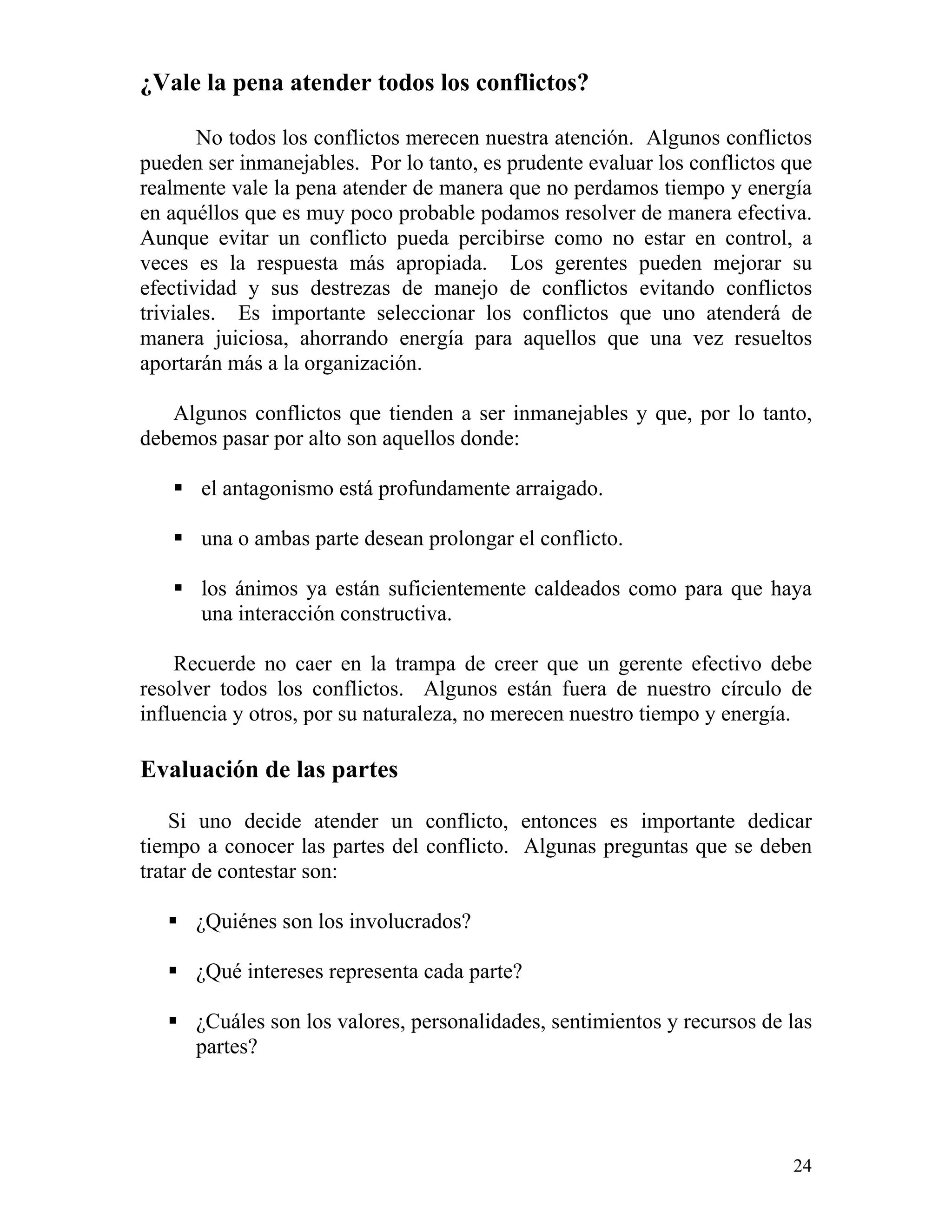 24
¿Vale la pena atender todos los conflictos?
No todos los conflictos merecen nuestra atención. Algunos conflictos
pueden ser inmanejables. Por lo tanto, es prudente evaluar los conflictos que
realmente vale la pena atender de manera que no perdamos tiempo y energía
en aquéllos que es muy poco probable podamos resolver de manera efectiva.
Aunque evitar un conflicto pueda percibirse como no estar en control, a
veces es la respuesta más apropiada. Los gerentes pueden mejorar su
efectividad y sus destrezas de manejo de conflictos evitando conflictos
triviales. Es importante seleccionar los conflictos que uno atenderá de
manera juiciosa, ahorrando energía para aquellos que una vez resueltos
aportarán más a la organización.
Algunos conflictos que tienden a ser inmanejables y que, por lo tanto,
debemos pasar por alto son aquellos donde:
el antagonismo está profundamente arraigado.
una o ambas parte desean prolongar el conflicto.
los ánimos ya están suficientemente caldeados como para que haya
una interacción constructiva.
Recuerde no caer en la trampa de creer que un gerente efectivo debe
resolver todos los conflictos. Algunos están fuera de nuestro círculo de
influencia y otros, por su naturaleza, no merecen nuestro tiempo y energía.
Evaluación de las partes
Si uno decide atender un conflicto, entonces es importante dedicar
tiempo a conocer las partes del conflicto. Algunas preguntas que se deben
tratar de contestar son:
¿Quiénes son los involucrados?
¿Qué intereses representa cada parte?
¿Cuáles son los valores, personalidades, sentimientos y recursos de las
partes?
 