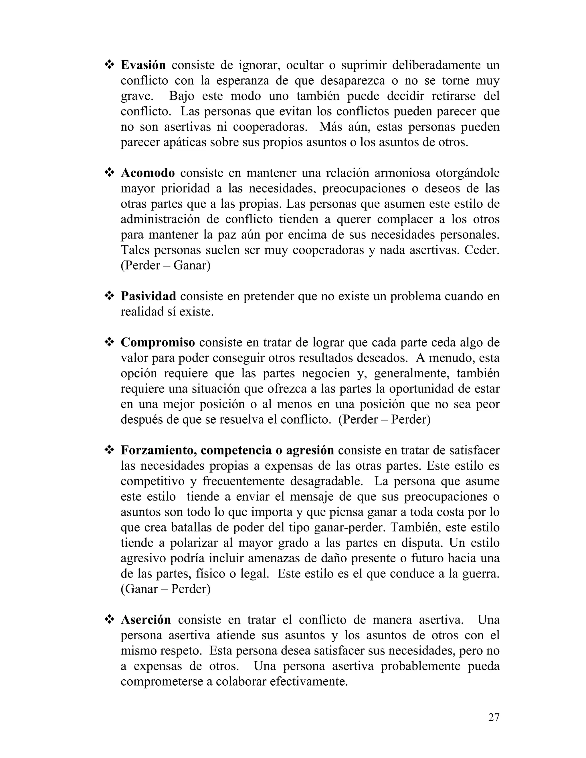 27
Evasión consiste de ignorar, ocultar o suprimir deliberadamente un
conflicto con la esperanza de que desaparezca o no se torne muy
grave. Bajo este modo uno también puede decidir retirarse del
conflicto. Las personas que evitan los conflictos pueden parecer que
no son asertivas ni cooperadoras. Más aún, estas personas pueden
parecer apáticas sobre sus propios asuntos o los asuntos de otros.
Acomodo consiste en mantener una relación armoniosa otorgándole
mayor prioridad a las necesidades, preocupaciones o deseos de las
otras partes que a las propias. Las personas que asumen este estilo de
administración de conflicto tienden a querer complacer a los otros
para mantener la paz aún por encima de sus necesidades personales.
Tales personas suelen ser muy cooperadoras y nada asertivas. Ceder.
(Perder – Ganar)
Pasividad consiste en pretender que no existe un problema cuando en
realidad sí existe.
Compromiso consiste en tratar de lograr que cada parte ceda algo de
valor para poder conseguir otros resultados deseados. A menudo, esta
opción requiere que las partes negocien y, generalmente, también
requiere una situación que ofrezca a las partes la oportunidad de estar
en una mejor posición o al menos en una posición que no sea peor
después de que se resuelva el conflicto. (Perder – Perder)
Forzamiento, competencia o agresión consiste en tratar de satisfacer
las necesidades propias a expensas de las otras partes. Este estilo es
competitivo y frecuentemente desagradable. La persona que asume
este estilo tiende a enviar el mensaje de que sus preocupaciones o
asuntos son todo lo que importa y que piensa ganar a toda costa por lo
que crea batallas de poder del tipo ganar-perder. También, este estilo
tiende a polarizar al mayor grado a las partes en disputa. Un estilo
agresivo podría incluir amenazas de daño presente o futuro hacia una
de las partes, físico o legal. Este estilo es el que conduce a la guerra.
(Ganar – Perder)
Aserción consiste en tratar el conflicto de manera asertiva. Una
persona asertiva atiende sus asuntos y los asuntos de otros con el
mismo respeto. Esta persona desea satisfacer sus necesidades, pero no
a expensas de otros. Una persona asertiva probablemente pueda
comprometerse a colaborar efectivamente.
 