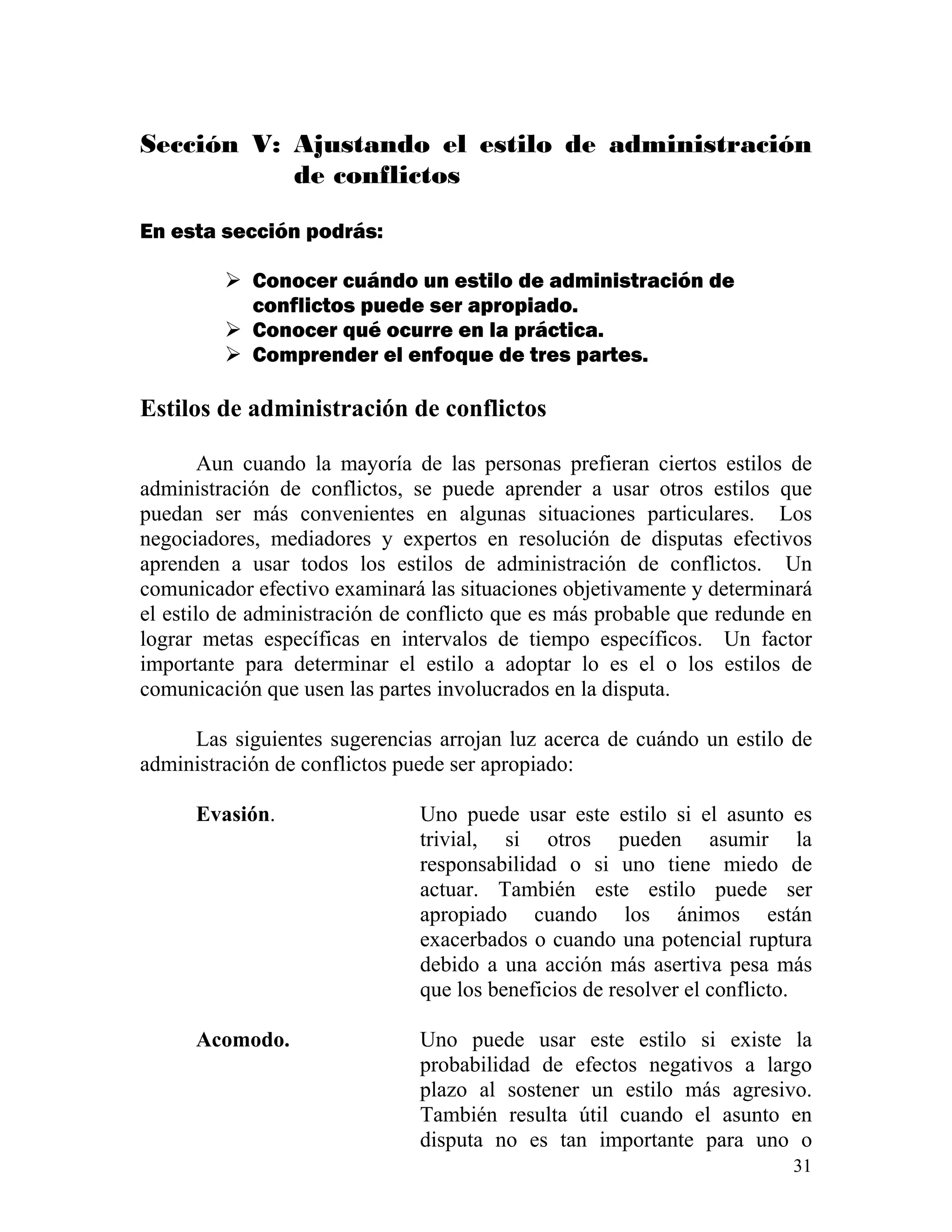 31
Sección V: Ajustando el estilo de administración
de conflictos
En esta sección podrás:
Conocer cuándo un estilo de administración de
conflictos puede ser apropiado.
Conocer qué ocurre en la práctica.
Comprender el enfoque de tres partes.
Estilos de administración de conflictos
Aun cuando la mayoría de las personas prefieran ciertos estilos de
administración de conflictos, se puede aprender a usar otros estilos que
puedan ser más convenientes en algunas situaciones particulares. Los
negociadores, mediadores y expertos en resolución de disputas efectivos
aprenden a usar todos los estilos de administración de conflictos. Un
comunicador efectivo examinará las situaciones objetivamente y determinará
el estilo de administración de conflicto que es más probable que redunde en
lograr metas específicas en intervalos de tiempo específicos. Un factor
importante para determinar el estilo a adoptar lo es el o los estilos de
comunicación que usen las partes involucrados en la disputa.
Las siguientes sugerencias arrojan luz acerca de cuándo un estilo de
administración de conflictos puede ser apropiado:
Evasión. Uno puede usar este estilo si el asunto es
trivial, si otros pueden asumir la
responsabilidad o si uno tiene miedo de
actuar. También este estilo puede ser
apropiado cuando los ánimos están
exacerbados o cuando una potencial ruptura
debido a una acción más asertiva pesa más
que los beneficios de resolver el conflicto.
Acomodo. Uno puede usar este estilo si existe la
probabilidad de efectos negativos a largo
plazo al sostener un estilo más agresivo.
También resulta útil cuando el asunto en
disputa no es tan importante para uno o
 
