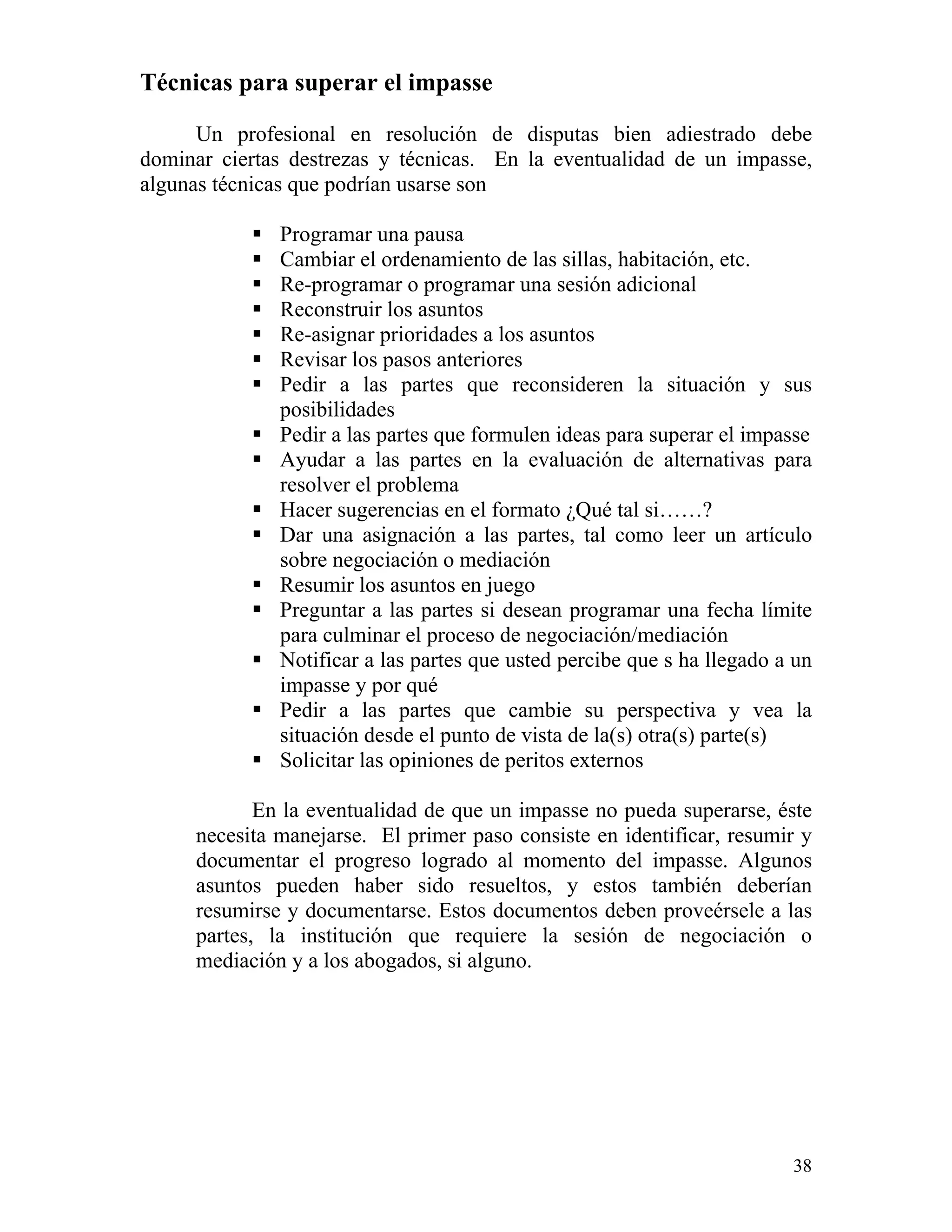 38
Técnicas para superar el impasse
Un profesional en resolución de disputas bien adiestrado debe
dominar ciertas destrezas y técnicas. En la eventualidad de un impasse,
algunas técnicas que podrían usarse son
Programar una pausa
Cambiar el ordenamiento de las sillas, habitación, etc.
Re-programar o programar una sesión adicional
Reconstruir los asuntos
Re-asignar prioridades a los asuntos
Revisar los pasos anteriores
Pedir a las partes que reconsideren la situación y sus
posibilidades
Pedir a las partes que formulen ideas para superar el impasse
Ayudar a las partes en la evaluación de alternativas para
resolver el problema
Hacer sugerencias en el formato ¿Qué tal si……?
Dar una asignación a las partes, tal como leer un artículo
sobre negociación o mediación
Resumir los asuntos en juego
Preguntar a las partes si desean programar una fecha límite
para culminar el proceso de negociación/mediación
Notificar a las partes que usted percibe que s ha llegado a un
impasse y por qué
Pedir a las partes que cambie su perspectiva y vea la
situación desde el punto de vista de la(s) otra(s) parte(s)
Solicitar las opiniones de peritos externos
En la eventualidad de que un impasse no pueda superarse, éste
necesita manejarse. El primer paso consiste en identificar, resumir y
documentar el progreso logrado al momento del impasse. Algunos
asuntos pueden haber sido resueltos, y estos también deberían
resumirse y documentarse. Estos documentos deben proveérsele a las
partes, la institución que requiere la sesión de negociación o
mediación y a los abogados, si alguno.
 