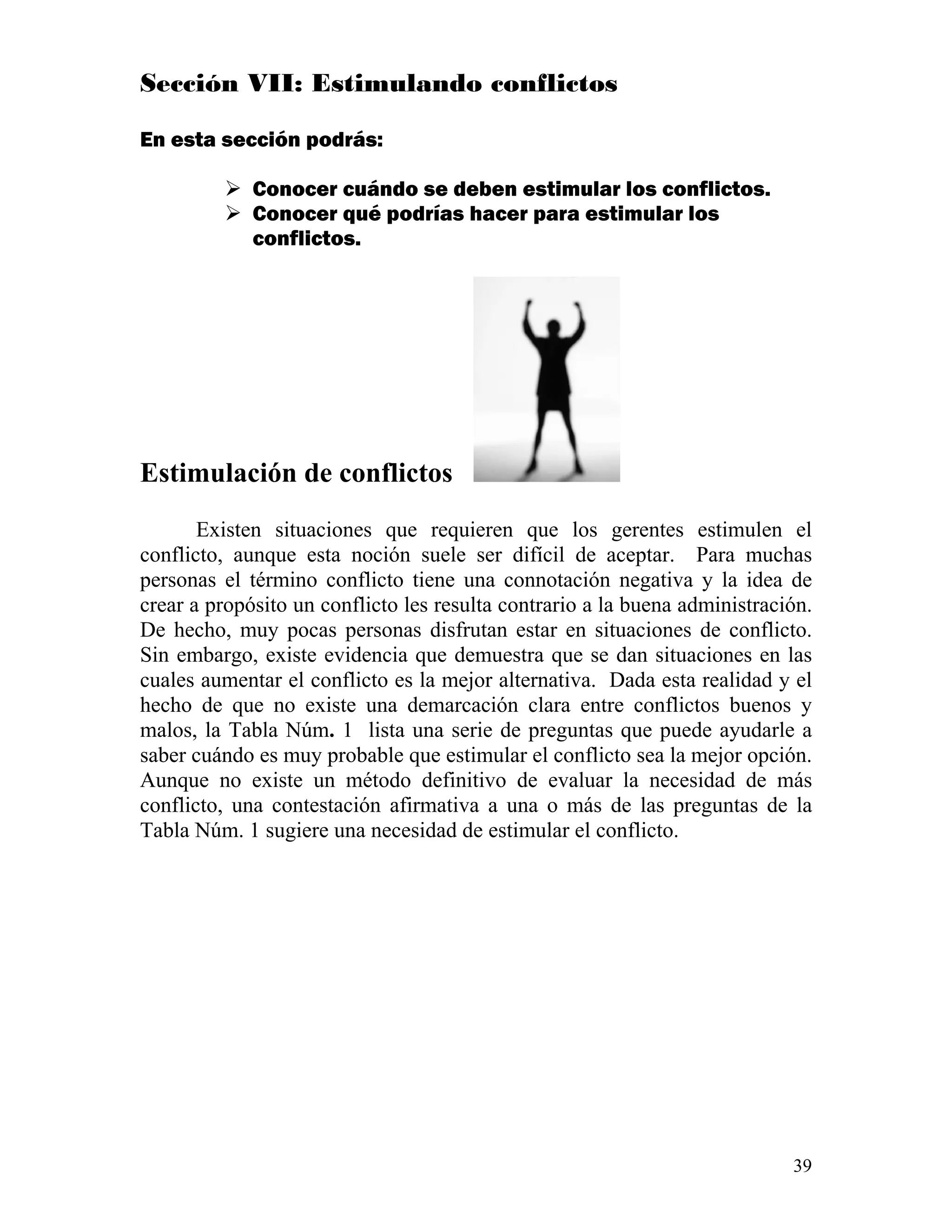39
Sección VII: Estimulando conflictos
En esta sección podrás:
Conocer cuándo se deben estimular los conflictos.
Conocer qué podrías hacer para estimular los
conflictos.
Estimulación de conflictos
Existen situaciones que requieren que los gerentes estimulen el
conflicto, aunque esta noción suele ser difícil de aceptar. Para muchas
personas el término conflicto tiene una connotación negativa y la idea de
crear a propósito un conflicto les resulta contrario a la buena administración.
De hecho, muy pocas personas disfrutan estar en situaciones de conflicto.
Sin embargo, existe evidencia que demuestra que se dan situaciones en las
cuales aumentar el conflicto es la mejor alternativa. Dada esta realidad y el
hecho de que no existe una demarcación clara entre conflictos buenos y
malos, la Tabla Núm. 1 lista una serie de preguntas que puede ayudarle a
saber cuándo es muy probable que estimular el conflicto sea la mejor opción.
Aunque no existe un método definitivo de evaluar la necesidad de más
conflicto, una contestación afirmativa a una o más de las preguntas de la
Tabla Núm. 1 sugiere una necesidad de estimular el conflicto.
 