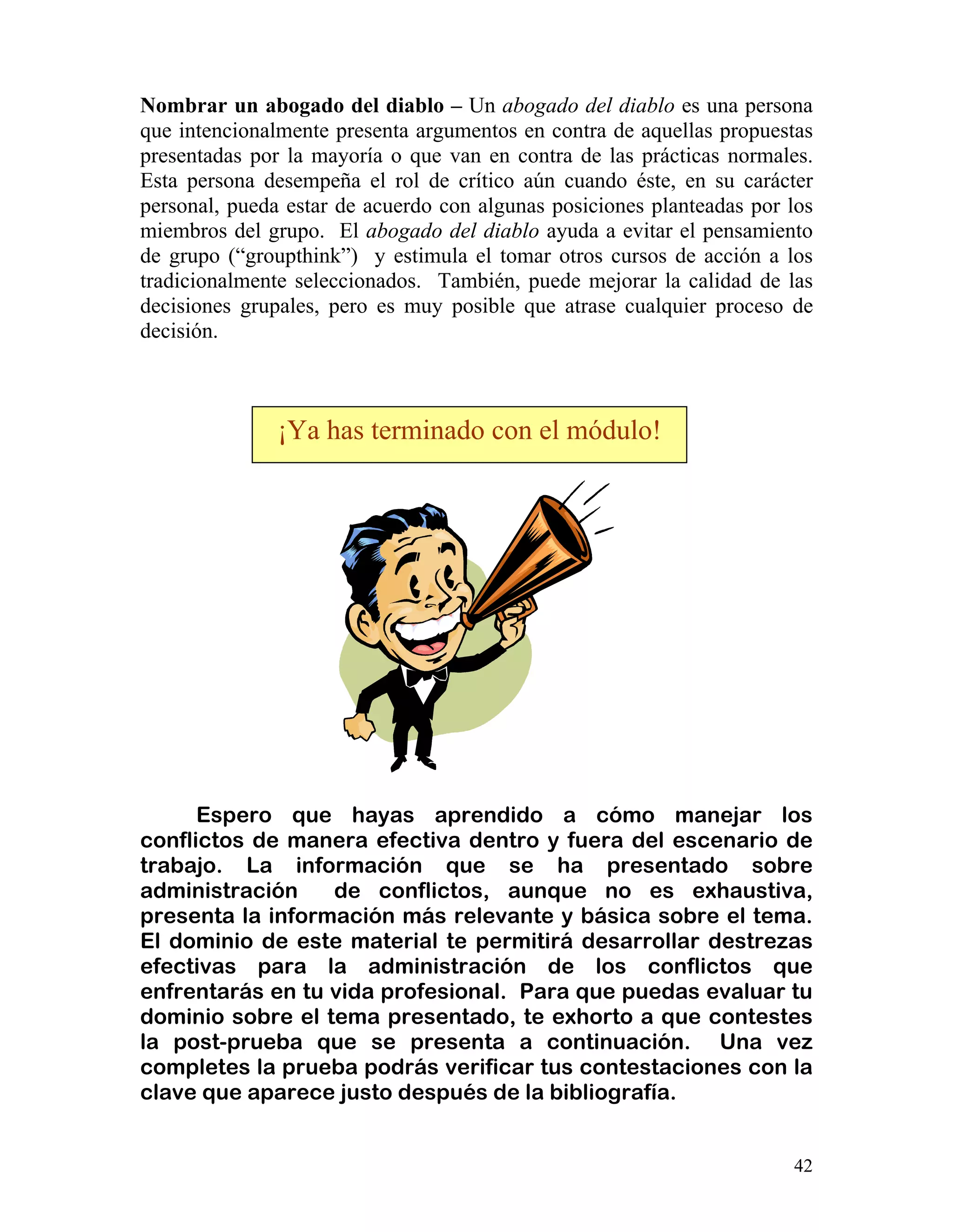 42
Nombrar un abogado del diablo – Un abogado del diablo es una persona
que intencionalmente presenta argumentos en contra de aquellas propuestas
presentadas por la mayoría o que van en contra de las prácticas normales.
Esta persona desempeña el rol de crítico aún cuando éste, en su carácter
personal, pueda estar de acuerdo con algunas posiciones planteadas por los
miembros del grupo. El abogado del diablo ayuda a evitar el pensamiento
de grupo (“groupthink”) y estimula el tomar otros cursos de acción a los
tradicionalmente seleccionados. También, puede mejorar la calidad de las
decisiones grupales, pero es muy posible que atrase cualquier proceso de
decisión.
Espero que hayas aprendido a cómo manejar los
conflictos de manera efectiva dentro y fuera del escenario de
trabajo. La información que se ha presentado sobre
administración de conflictos, aunque no es exhaustiva,
presenta la información más relevante y básica sobre el tema.
El dominio de este material te permitirá desarrollar destrezas
efectivas para la administración de los conflictos que
enfrentarás en tu vida profesional. Para que puedas evaluar tu
dominio sobre el tema presentado, te exhorto a que contestes
la post-prueba que se presenta a continuación. Una vez
completes la prueba podrás verificar tus contestaciones con la
clave que aparece justo después de la bibliografía.
¡Ya has terminado con el módulo!
 