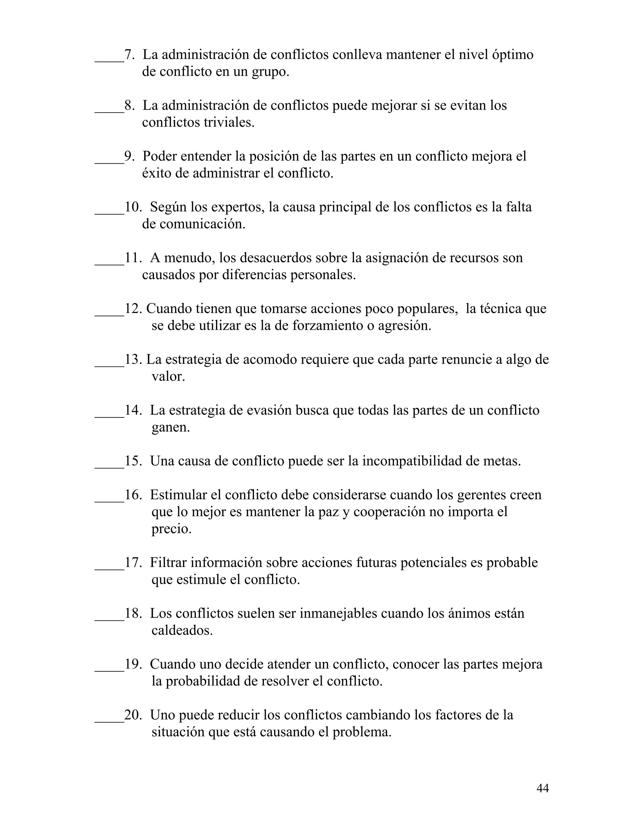 44
____7. La administración de conflictos conlleva mantener el nivel óptimo
de conflicto en un grupo.
____8. La administración de conflictos puede mejorar si se evitan los
conflictos triviales.
____9. Poder entender la posición de las partes en un conflicto mejora el
éxito de administrar el conflicto.
____10. Según los expertos, la causa principal de los conflictos es la falta
de comunicación.
____11. A menudo, los desacuerdos sobre la asignación de recursos son
causados por diferencias personales.
____12. Cuando tienen que tomarse acciones poco populares, la técnica que
se debe utilizar es la de forzamiento o agresión.
____13. La estrategia de acomodo requiere que cada parte renuncie a algo de
valor.
____14. La estrategia de evasión busca que todas las partes de un conflicto
ganen.
____15. Una causa de conflicto puede ser la incompatibilidad de metas.
____16. Estimular el conflicto debe considerarse cuando los gerentes creen
que lo mejor es mantener la paz y cooperación no importa el
precio.
____17. Filtrar información sobre acciones futuras potenciales es probable
que estimule el conflicto.
____18. Los conflictos suelen ser inmanejables cuando los ánimos están
caldeados.
____19. Cuando uno decide atender un conflicto, conocer las partes mejora
la probabilidad de resolver el conflicto.
____20. Uno puede reducir los conflictos cambiando los factores de la
situación que está causando el problema.
 
