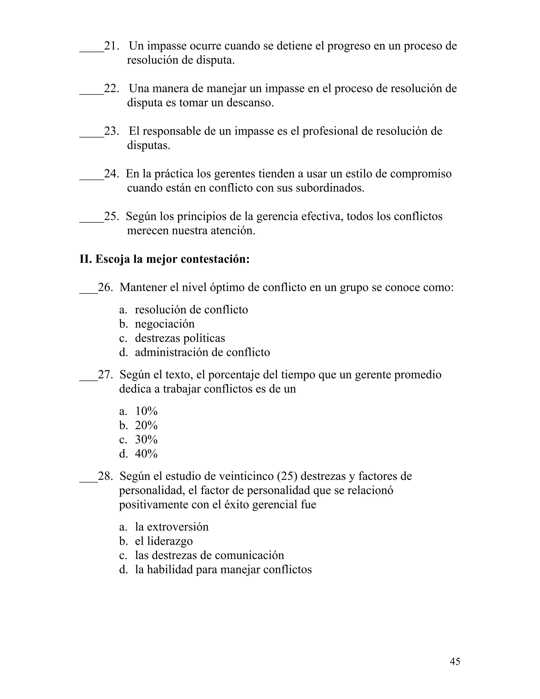 45
____21. Un impasse ocurre cuando se detiene el progreso en un proceso de
resolución de disputa.
____22. Una manera de manejar un impasse en el proceso de resolución de
disputa es tomar un descanso.
____23. El responsable de un impasse es el profesional de resolución de
disputas.
____24. En la práctica los gerentes tienden a usar un estilo de compromiso
cuando están en conflicto con sus subordinados.
____25. Según los principios de la gerencia efectiva, todos los conflictos
merecen nuestra atención.
II. Escoja la mejor contestación:
___26. Mantener el nivel óptimo de conflicto en un grupo se conoce como:
a. resolución de conflicto
b. negociación
c. destrezas políticas
d. administración de conflicto
___27. Según el texto, el porcentaje del tiempo que un gerente promedio
dedica a trabajar conflictos es de un
a. 10%
b. 20%
c. 30%
d. 40%
___28. Según el estudio de veinticinco (25) destrezas y factores de
personalidad, el factor de personalidad que se relacionó
positivamente con el éxito gerencial fue
a. la extroversión
b. el liderazgo
c. las destrezas de comunicación
d. la habilidad para manejar conflictos
 