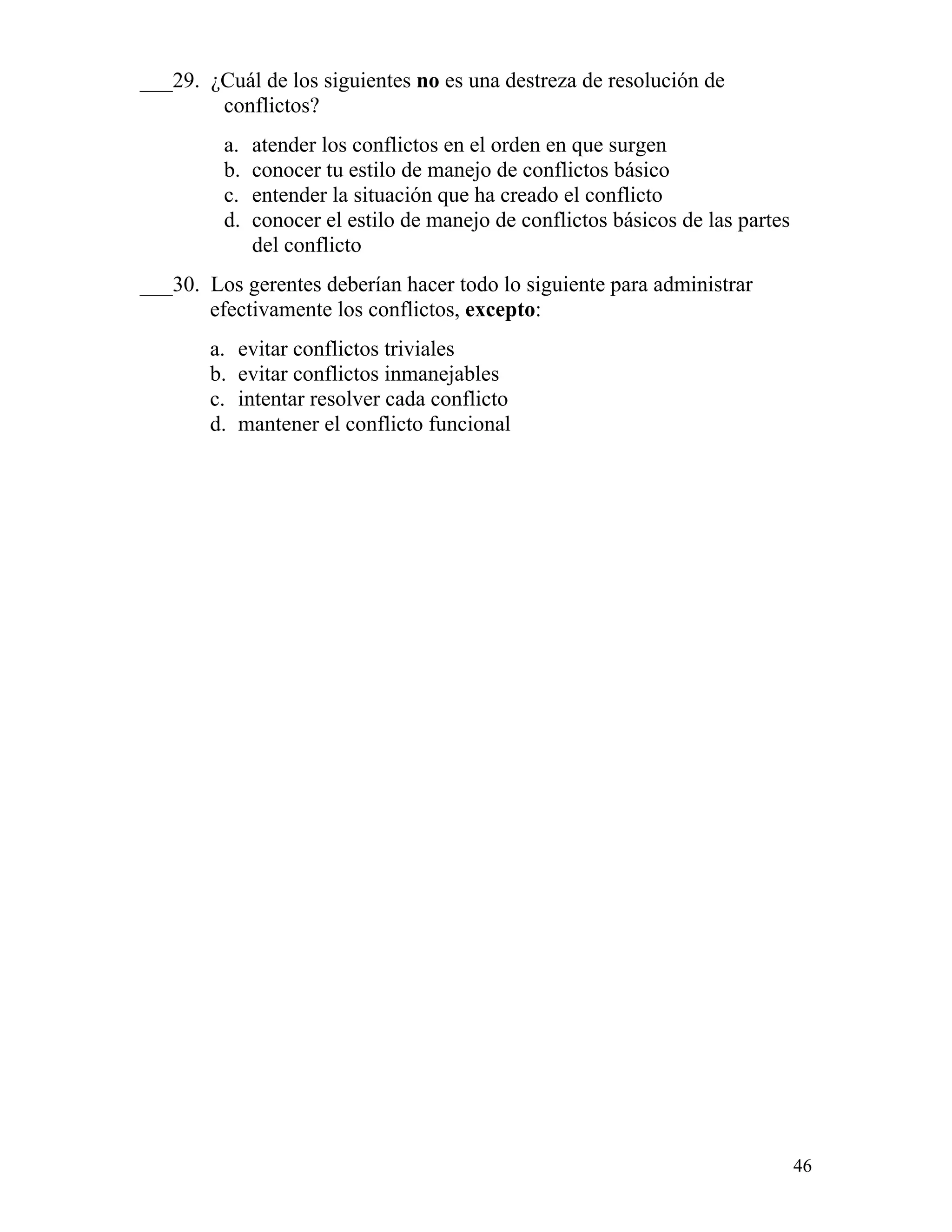 46
___29. ¿Cuál de los siguientes no es una destreza de resolución de
conflictos?
a. atender los conflictos en el orden en que surgen
b. conocer tu estilo de manejo de conflictos básico
c. entender la situación que ha creado el conflicto
d. conocer el estilo de manejo de conflictos básicos de las partes
del conflicto
___30. Los gerentes deberían hacer todo lo siguiente para administrar
efectivamente los conflictos, excepto:
a. evitar conflictos triviales
b. evitar conflictos inmanejables
c. intentar resolver cada conflicto
d. mantener el conflicto funcional
 