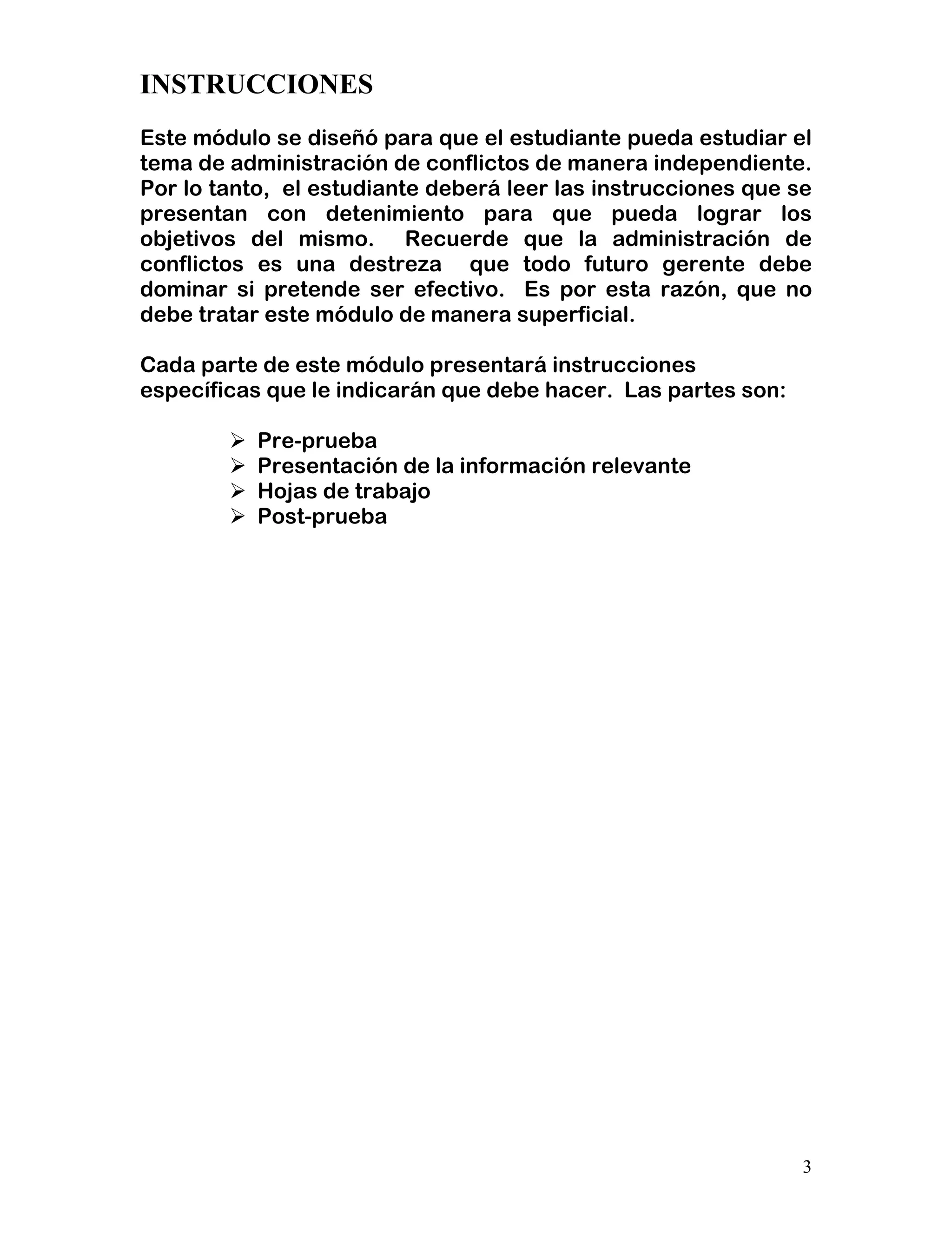3
INSTRUCCIONES
Este módulo se diseñó para que el estudiante pueda estudiar el
tema de administración de conflictos de manera independiente.
Por lo tanto, el estudiante deberá leer las instrucciones que se
presentan con detenimiento para que pueda lograr los
objetivos del mismo. Recuerde que la administración de
conflictos es una destreza que todo futuro gerente debe
dominar si pretende ser efectivo. Es por esta razón, que no
debe tratar este módulo de manera superficial.
Cada parte de este módulo presentará instrucciones
específicas que le indicarán que debe hacer. Las partes son:
Pre-prueba
Presentación de la información relevante
Hojas de trabajo
Post-prueba
 