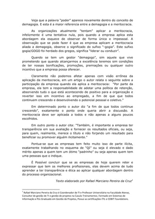 Veja que a palavra “poder” aparece novamente dentro do conceito de
demagogia. E esta é a maior referencia entre a demagogia e a meritocracia.
As organizações atualmente “tentam” aplicar a meritocracia,
infelizmente é uma tentativa nula, pois quando a empresa aplica esta
abordagem ela esquece de observar de forma única e impessoal. A
observação que se pode fazer é que as empresa aplicam a meritocracia
aliada a demagogia, observe o significado do sufixo “-gogia”. Este sufixo
gogia/GOGO foi herdado dos gregos, significa “liderar ou conduzir”.
Quando se tem um gestor “demagogo”, sim aquele que vive
prometendo que quando alcançarmos a excelência teremos sim condições
de ter nossas bonificações, promoções, premiações ou qualquer outro
incentivo que a empresa possa oferecer.
Claramente não podemos afetar apenas com visão errônea da
aplicação da meritocracia, em um artigo o autor relata o seguinte sobre a
participação da empresa quando ela aplica a meritocracia: “Por parte da
empresa, ela tem a responsabilidade de adotar uma política de retenção,
absorvendo tudo o que está acontecendo de positivo para a organização e
reverter isso em incentivo ao empregado, a fim de que que todos
continuem crescendo e desenvolvendo o potencial pessoal e coletivo.”
Em determinado ponto o autor diz “a fim de que todos continue
crescendo”, exatamente o ponto onde queria abrir a discussão. A
meritocracia deve ser aplicada a todos e não apenas a alguns poucos
escolhidos.
Em outro ponto o autor cita: “Também, é importante a empresa ter
transparência em sua avaliação e fornecer os resultados oficiais, ou seja,
para quem, realmente, merece o título e não forjando um resultado para
beneficiar ou promover alguém ilicitamente.”
Pontua-se que as empresas tem feito muito isso de parte ilícita,
exatamente trabalhando no esquema de “QI” ou seja é elevado e dado
mérito apenas a quem tem um ótimo “padrinho” ou seja apenas quem tem
uma pessoas que o indique.
É Possível concluir que se as empresas de hoje querem reter e
expressar que tem os melhores profissionais, elas devem acima de tudo
aprender a ter transparência e ética ao aplicar qualquer abordagem dentro
do processo organizacional.
Texto elaborado por Rafael Marciano Pereira da Cruz1

1

Rafael Marciano Pereira da Cruz é Coordenador de TI e Professor Universitário na Faculdade Atenas,
Consultor de gestão de TI e gestão de projetos na Casulo Treinamentos. Formado em Sistemas de
Informação e Pós Graduado em Gestão de Projetos, Possui as certificações ITIL e COBIT Foundations.

 