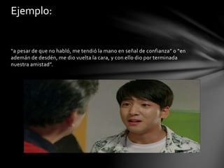 “a pesar de que no habló, me tendió la mano en señal de confianza” o “en
ademán de desdén, me dio vuelta la cara, y con ello dio por terminada
nuestra amistad”.
Ejemplo:
 