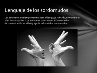 Los ademanes no siempre reemplazan al lenguaje hablado, sino que más
bien lo acompañan. Los ademanes constituyen el único medio
de comunicación en el lenguaje de señas de los sordo mudos.
Lenguaje de los sordomudos
 