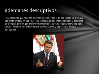Hay personas que realizan ademanes exagerados, de los cuales se dice que
son histriónicos, en especial los actores. Los docentes, políticos y oradores
en general, son en general muy histriónicos, pues realizan ademanes para
volver la clase o la conferencia más interesante y captar la atención
del público
ademanes descriptivos
 