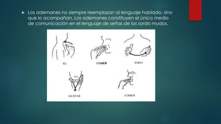  Los ademanes no siempre reemplazan al lenguaje hablado, sino
que lo acompañan. Los ademanes constituyen el único medio
de comunicación en el lenguaje de señas de los sordo mudos.
 