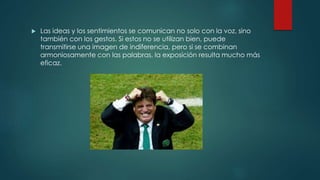  Las ideas y los sentimientos se comunican no solo con la voz, sino
también con los gestos. Si estos no se utilizan bien, puede
transmitirse una imagen de indiferencia, pero si se combinan
armoniosamente con las palabras, la exposición resulta mucho más
eficaz.
 