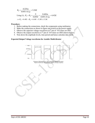 Dept. of CSE, AMCEC Page 10
K
m
RB 24.3
1.0693.0
225.0




Using (1), K
m
C
T
RR BA 42.6
1.0693.0
445.0
693.0
1




KKKRKR BA 3.33.34.64.6 
Procedure:
1. Before making the connections, check the components using multimeter.
2. Make the connections as shown in figure and switch on the power supply.
3. Observe the capacitor voltage waveform at 6th
pin of 555 timer on CRO.
4. Observe the output waveform at 3rd
pin of 555 timer on CRO (shown below).
5. Note down the amplitude levels, time period and hence calculate duty cycle.
Expected Output Voltage waveforms for Astable Multivibrator
0v
2/3Vcc
1/3Vcc
5V
pin3 o/p
pin6 o/p
Output Waveform s for Astable Multivibrator
Sym m etrical waveform (66% Duty Cycle)
 