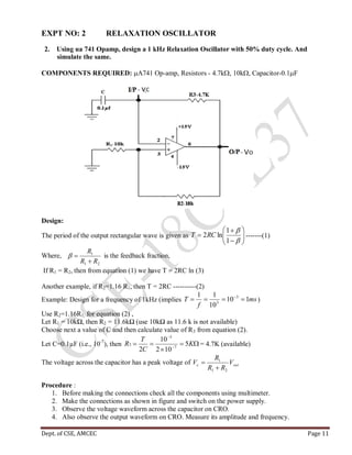 Dept. of CSE, AMCEC Page 11
EXPT NO: 2 RELAXATION OSCILLATOR
2. Using ua 741 Opamp, design a 1 kHz Relaxation Oscillator with 50% duty cycle. And
simulate the same.
COMPONENTS REQUIRED: A741 Op-amp, Resistors - 4.7k, 10k, Capacitor-0.1F
Design:
The period of the output rectangular wave is given as 










1
1
ln2RCT -------(1)
Where,
21
1
RR
R

 is the feedback fraction,
If R1 = R2, then from equation (1) we have T = 2RC ln (3)
Another example, if R2=1.16 R1, then T = 2RC ----------(2)
Example: Design for a frequency of 1kHz (implies ms
f
T 110
10
11 3
3
 
)
Use R2=1.16R1, for equation (2) ,
Let R1 = 10kΩ, then R2 = 11.6kΩ (use 10kΩ as 11.6 k is not available)
Choose next a value of C and then calculate value of R3 from equation (2).
Let C=0.1µF (i.e., 10-7
), then 

 

K
C
T
R 5
102
10
2 7
3
3 = 4.7K (available)
The voltage across the capacitor has a peak voltage of satc V
RR
R
V
21
1


Procedure :
1. Before making the connections check all the components using multimeter.
2. Make the connections as shown in figure and switch on the power supply.
3. Observe the voltage waveform across the capacitor on CRO.
4. Also observe the output waveform on CRO. Measure its amplitude and frequency.
 