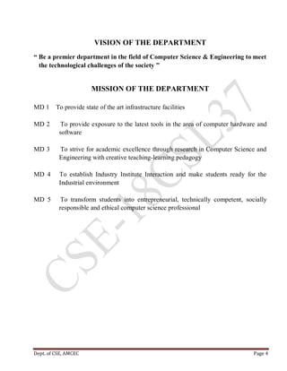 Dept. of CSE, AMCEC Page 4
VISION OF THE DEPARTMENT
“ Be a premier department in the field of Computer Science & Engineering to meet
the technological challenges of the society ”
MISSION OF THE DEPARTMENT
MD 1 To provide state of the art infrastructure facilities
MD 2 To provide exposure to the latest tools in the area of computer hardware and
software
MD 3 To strive for academic excellence through research in Computer Science and
Engineering with creative teaching-learning pedagogy
MD 4 To establish Industry Institute Interaction and make students ready for the
Industrial environment
MD 5 To transform students into entrepreneurial, technically competent, socially
responsible and ethical computer science professional
 