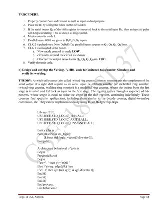 Dept. of CSE, AMCEC Page 44
PROCEDURE:
1. Properly connect Vcc and Ground as well as input and output pins.
2. Place the IC by seeing the notch on the ziff socket.
3. If the serial output Q0 of the shift register is connected back to the serial input DS, then an injected pulse
will keep circulating. This is known as ring counter.
4. Mode control is made 1.
5. Parallel inputs 0001 are given to D3D2D1D0 inputs.
6. CLK 2 is pulsed once. Now D3D2D1D0 parallel inputs appear on Q3, Q2, Q1, Q0 lines.
7. CLK 1 is connected to the pulser.
a. Now mode control is made LOW.
b. circulates around the circuit as shown.
c. Observe the output waveforms Q3, Q2, Q1,Q0 on CRO.
8. Verify the truth table.
b) Design and develop the Verilog / VHDL code for switched tail counter. Simulate and
verify its working.
THEORY: A switch-tail counter (also called twisted ring counter, Johnson counter) uses the complement of the
serial output of a right shift register as its serial input. A Johnson counter (or switchtail ring counter,
twisted-ring counter, walking-ring counter) is a modified ring counter, where the output from the last
stage is inverted and fed back as input to the first stage. The register cycles through a sequence of bit-
patterns, whose length is equal to twice the length of the shift register, continuing indefinitely. These
counters find specialist applications, including those similar to the decade counter, digital-to-analog
conversion, etc. They can be implemented easily using D- or JK-type flip-flops.
Library IEEE;
USE IEEE.STD_LOGIC_1164.ALL;
USE IEEE.STD_LOGIC_ARITH.ALL;
USE IEEE.STD_LOGIC_UNSIGNED.ALL;
Entity johs is
Port(clk,e,rst:in std_logic);
Q:inout std_logic_vector(3 downto 0));
End johs;
Architecture behavioral of johs is
Begin
Process(clk,rst)
Begin
If rst=’1’ then q<=”0001”
Else if rising_edge(clk) then
If e=’1’ then q<=(not q(0)) & q(3 downto 1);
End if;
End if;
End if;
End process;
End behavioral;
 