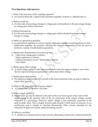 Dept. of CSE, AMCEC Page 46
Viva Questions with answers:
1. What is the necessary of the coupling capacitor?
A. It is used to block the c signal to the transistor amplifier. It allows a c &blocks the d c.
2. Define sensitivity.
A. It is the ratio of percentage change in voltage gain with feedback to the percentage change
in voltage gain without feed back.
3. Define Desensitivity.
A. It is the ratio of percentage change in voltage gain without feedback to thepercentage
change in voltage.
4. Define an operational amplifier.
A. An operational amplifier is a direct-coupled, high gain amplifier consisting of one or more
differential amplifier. By properly selecting the external components, it can be used to
perform a variety of mathematical operations.
5. Mention the characteristics of an ideal op-amp.
A. * Open loop voltage gain is infinity.
* Input impedance is infinity.
* Output impedance is zero. *Bandwidth is infinity.
* Zero offset.
6. Define input offset voltage.
A. A small voltage applied to the input terminals to make the output voltage as zero when
the two input terminals are grounded is called input offset voltage.
7. Define input offset current.
A. The difference between the bias currents at the input terminals of the op-amp is called as
input offset current.
8. What are the basic elements of power supply ?
A. (i) Transformer (ii) Rectifier. (iii) Filter.
9. What is ripple factor(Υ)?
A. Ripple factor (γ) may be defined as the ratio of the root mean square (rms) value of the
ripple voltage to the absolute value of the dc component of the output voltage, usually
expressed as a percentage. However, ripple voltage is also commonly expressed as the
peak-to-peak value. This is largely because peak-to-peak is both easier to measure on an
oscilloscope and is simpler to calculate theoretically. Filter circuits intended for the
reduction of ripple are usually called smoothing circuits.
10. What is a rectifier?
A. A rectifier is an electrical device that converts alternating current (AC), which periodically
 