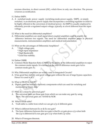 Dept. of CSE, AMCEC Page 47
reverses direction, to direct current (DC), which flows in only one direction. The process
is known as rectification.
11. Define SMPS .
A. A switched-mode power supply (switching-mode power supply, SMPS, or simply
switcher) is an electronic power supply that incorporates a switching regulator in order to
be highly efficient in the conversion of electrical power. An SMPS is usually employed to
efficiently provide a regulated output voltage, typically at a level different from the input
voltage.
12. What is the need for differential amplifiers?
A. Differential amplifiers are small signal direct coupled amplifiers used to amplify the
difference between two signals. The need for differential amplifier arises in physical
measurements, instrumentation amplifiers and medical instrumentation.
13. What are the advantages of Differential Amplifiers?
A. * High voltage gain.
* High input impedance
* High Bandwidth
* Good bias stability.
14. Define CMRR.
A. Common Mode Rejection Ratio (CMRR) is the ability of the differential amplifiers to reject
the common mode signals. It is defined as the ratio of difference mode gain Ad to
common mode gain Ac.
15. Why Differential amplifiers are widely used in Integrated Circuits?
A. It has good bias stability and good voltage gain without the use of large bypass capacitors.
Hence it is used in ICs.
16. What is DIGITAL GATE?
A. Digital gates are basically electronic components which are used for switching and
manipulating binary data
17. What do u mean by universal gate?
A. The universal gates are those gate from which we can make any gate by using
them. The universal gates are- NAND & NOR
18. What is truth table?
A. Truth table is a table from which we can get o/p of different gates
19. What is different between Ex-or & Ex-nor gate?
A. The basic difference between this two gate is that Ex-or gate gives o/p when both
the i/p is different & Ex-nor gate give o/p when both i/p same.
20. What is D’morgans theorem.
 