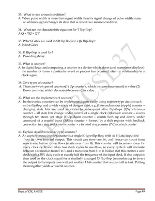 Dept. of CSE, AMCEC Page 49
33. What is race around condition?
A. When pulse width is more then signal width then for signal change of pulse width many
no of times signal changes its state that is called race around condition.
34. What are the characteristic equation for T flip-flop?
A Q = TQ’+ QT’
35. Which Gates are used in SR flip flops to a JK flip-flop?
A. Nand Gates
36. D flip-flop is used for?
A. Providing delay.
37. What is counter?
A. In digital logic and computing, a counter is a device which stores (and sometimes displays)
the number of times a particular event or process has occurred, often in relationship to a
clock signal.
38. Give types of counter?
A. There are two types of counters(1) Up counters, which increase (increment) in value (2)
Down counters, which decrease (decrement) in value .
39. What are the implements of counter?
A. In electronics, counters can be implemented quite easily using register-type circuits such
as the flipflop, and a wide variety of designs exist, e.g.:(1)Asynchronous (ripple) counter –
changing state bits are used as clocks to subsequent state flip-flops (2)Synchronous
counter – all state bits change under control of a single clock (3)Decade counter – counts
through ten states per stage (4)Up–down counter – counts both up and down, under
command of a control input (5)Ring counter – formed by a shift register with feedback
connection in a ring (6)Johnson counter – a twisted ring counter (7)Cascaded counter
40. Explain Asynchronous (ripple) counter?
A. An asynchronous (ripple) counter is a single K-type flip-flop, with its J (data) input fed
from its own inverted output. This circuit can store one bit, and hence can count from
zero to one before it overflows (starts over from 0). This counter will increment once for
every clock cycle and takes two clock cycles to overflow, so every cycle it will alternate
between a transition from 0 to 1 and a transition from 1 to 0. Notice that this creates a new
clock with a 50% duty cycle at exactly half the frequency of the input clock. If this output is
then used as the clock signal for a similarly arranged D flip-flop (remembering to invert
the output to the input), you will get another 1 bit counter that counts half as fast. Putting
them together yields a two bit counter.
 