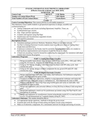 Dept. of CSE, AMCEC Page 7
ANALOG AND DIGITAL ELECTRONICS LABORATORY
(Effective from the academic year 2018 -2019)
SEMESTER – III
Course Code 18CSL37 CIE Marks 40
Number of Contact Hours/Week 0:2:2 SEE Marks 60
Total Number of Lab Contact Hours 36 Exam Hours 03
Credits – 2
Course Learning Objectives: This course (18CSL37) will enable students to:
This laboratory course enable students to get practical experience in design, assembly and
evaluation/testing of
 Analog components and circuits including Operational Amplifier, Timer, etc.
 Combinational logic circuits.
 Flip - Flops and their operations
 Counters and registers using flip-flops.
 Synchronous and Asynchronous sequential circuits.
 A/D and D/A converters
Descriptions (if any):
 Simulation packages preferred: Multisim, Modelsim, PSpice or any other relevant.
 For Part A (Analog Electronic Circuits) students must trace the wave form on Tracing sheet /
Graph sheet and label trace.
 Continuous evaluation by the faculty must be carried by including performance of a student in
both hardware implementation and simulation (if any) for the given circuit.
 A batch not exceeding 4 must be formed for conducting the experiment. For simulation individual
student must execute the program.
Laboratory Programs:
PART A (Analog Electronic Circuits)
1. Design an astable multivibrator ciruit for three cases of duty cycle (50%, <50% and >50%)
using NE 555 timer IC. Simulate the same for any one duty cycle.
2. Using ua 741 Opamp, design a 1 kHz Relaxation Oscillator with 50% duty cycle. And
simulate the same.
3. Using ua 741 opamp, design a window comparator for any given UTP and LTP. And
simulate the same.
PART B (Digital Electronic Circuits)
4. Design and implement Half adder, Full Adder, Half Subtractor, Full Subtractor using basic
gates. And implement the same in HDL.
5. Given a 4-variable logic expression, simplify it using appropriate technique and realize the
simplified logic expression using 8:1 multiplexer IC. And implement the same in HDL.
6. Realize a J-K Master / Slave Flip-Flop using NAND gates and verify its truth table. And
implement the same in HDL.
7. Design and implement code converter I)Binary to Gray (II) Gray to Binary Code using basic
gates.
8. Design and implement a mod-n (n<8) synchronous up counter using J-K Flip-Flop ICs and
demonstrate its working.
9. Design and implement an asynchronous counter using decade counter IC to count up from 0
to n (n<=9) and demonstrate on 7-segment display (using IC-7447)
Laboratory Outcomes: The student should be able to:
 Use appropriate design equations / methods to design the given circuit.
 Examine and verify the design of both analog and digital circuits using simulators.
 Make us of electronic components, ICs, instruments and tools for design and testing of circuits
 