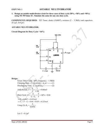 Dept. of CSE, AMCEC Page 9
EXPT NO: 1 ASTABLE MULTIVIBRATOR
1. Design an astable multivibrator ciruit for three cases of duty cycle (50%, <50% and >50%)
using NE 555 timer IC. Simulate the same for any one duty cycle.
COMPONENTS REQUIRED: 555 Timer, diode (1N4007), resistors (2 – 3.3K,) and capacitors
(0.1F, 0.01F)
ASTABLE MULTIVIBRATOR:
Circuit Diagram for Duty Cycle > 66%:
Design:
Given: Duty Cycle - 66%, Frequency – 1.5KHz
Charging Time, CRRT BA )(693.01  -------(1)
Discharging Time, CRT B693.02  ------------(2)
Time Period, mS
Kf
T 66.0
5.1
11

Duty Cycle 66.0%661
21
1



T
T
TT
T
D
mSTT 435.066.01 
mSTTT 225.0435.066.012 
Using (2),
C
T
RB
693.0
2

Let FC 1.0
 
