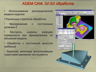 ADEM CAM. 3Х-5Х обработка
•  Использование    распределенной
модели изделия
• Различные стратегии обработки

•   Фрезерование    с   постоянным
уровнем Z
•   Контроль    ширины   разрыва
поверхности при фрезеровании по
объемной модели
• Обработка с постоянной высотой
гребешка
• Заданная величина аппроксимации
траектории движения инструмента
 