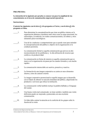 Comunicación Empresarial Ejecutiva
Universidad de Puerto Rico en Humacao: Centro de Competencias de la Comunicación 3
PRE-PRUEBA:
La intención de la siguiente pre-prueba es conocer un poco la amplitud de tus
conocimientos en el área de comunicación empresarial (ejecutiva).
Instrucciones:
Conteste las siguientes con la letra C si la pregunta es Cierta y con la letra F si la
pregunta es Falsa.
_____1. Para determinar la conceptualización que tiene un público interno en la
organización debemos considerar entre otras cosas la carga emocional, los
estereotipos, la tradición, los ruidos comunicacionales, los tabúes y otros
elementos psico-sociológicos.
_____2. Una de las conductas o comportamiento que se puede crear para entender
la concepctualización del público u objetivo de la organización es la
conducta pesimista.
_____3. La comunicación formal es aquella comunicación que provee un alto
reconocimiento de los problemas y la alta utilización de recursos que
conlleva a la productividad.
_____4. La comunicación en forma de rumores es aquella comunicación que se
mueve en la organización sin pasar por los canales formales y con mucha
rapidez.
_____5. La comunicación interna debe ser asertiva, proactiva y reactiva.
_____6. La formación de una imagen corporativa se centra en unos elementos
interno y otros de carácter externo.
_____7. La imagen corporativa promocional es aquella imagen que se desarrolla
con el objeto de obtener la reacción inmediata del público, adquiriendo los
productos o servicios que ofrece la institución.
_____8. La comunicación verbal también incluye la palabra hablada y el lenguaje
del cuerpo.
_____9. Una buena visión mal comunicada no tiene sentido o también una visión
deficiente puede ser mejorada y potenciada con una excelente
comunicación.
____10. Un líder debe centrar la atención en la coalición de los grupos sobre la
ilusión de la visión
 