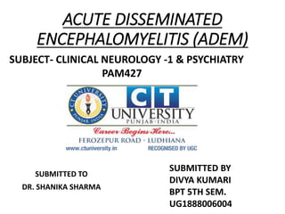 ACUTE DISSEMINATED
ENCEPHALOMYELITIS (ADEM)
SUBMITTED TO
DR. SHANIKA SHARMA
SUBJECT- CLINICAL NEUROLOGY -1 & PSYCHIATRY
PAM427
SUBMITTED BY
DIVYA KUMARI
BPT 5TH SEM.
UG1888006004
 