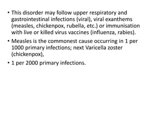 • This disorder may follow upper respiratory and
gastrointestinal infections (viral), viral exanthems
(measles, chickenpox, rubella, etc.) or immunisation
with live or killed virus vaccines (influenza, rabies).
• Measles is the commonest cause occurring in 1 per
1000 primary infections; next Varicella zoster
(chickenpox),
• 1 per 2000 primary infections.
 