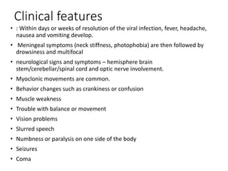 Clinical features
• : Within days or weeks of resolution of the viral infection, fever, headache,
nausea and vomiting develop.
• Meningeal symptoms (neck stiffness, photophobia) are then followed by
drowsiness and multifocal
• neurological signs and symptoms – hemisphere brain
stem/cerebellar/spinal cord and optic nerve involvement.
• Myoclonic movements are common.
• Behavior changes such as crankiness or confusion
• Muscle weakness
• Trouble with balance or movement
• Vision problems
• Slurred speech
• Numbness or paralysis on one side of the body
• Seizures
• Coma
 