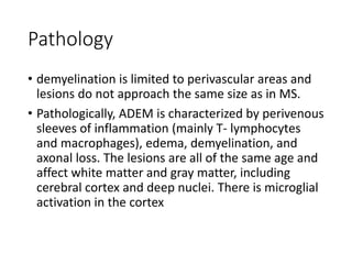 Pathology
• demyelination is limited to perivascular areas and
lesions do not approach the same size as in MS.
• Pathologically, ADEM is characterized by perivenous
sleeves of inflammation (mainly T- lymphocytes
and macrophages), edema, demyelination, and
axonal loss. The lesions are all of the same age and
affect white matter and gray matter, including
cerebral cortex and deep nuclei. There is microglial
activation in the cortex
 