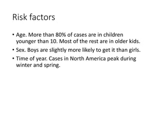 Risk factors
• Age. More than 80% of cases are in children
younger than 10. Most of the rest are in older kids.
• Sex. Boys are slightly more likely to get it than girls.
• Time of year. Cases in North America peak during
winter and spring.
 