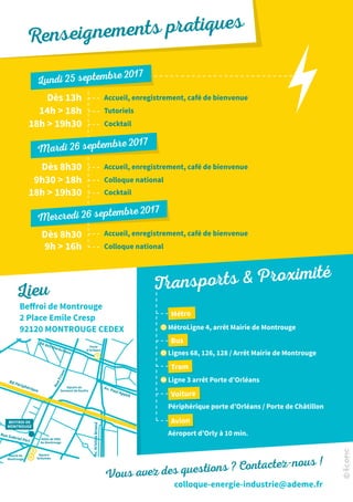 Beffroi de Montrouge
2 Place Emile Cresp
92120 MONTROUGE CEDEX
Bd des Maréchaux
Av.AristideBriand
RueFriant
Rue Gabriel Péri
Av. Paul Appell
Bd Périphérique
Square du
Serment de Koufra
Square
Schuman
Hôtel de Ville
de Montrouge
Mairie de
Montrouge
BEFFROI DE
MONTROUGE
T
M
B
Porte
d’Orléans
Vous avez des questions ? Contactez-nous !
colloque-energie-industrie@ademe.fr
Accueil, enregistrement, café de bienvenue
Accueil, enregistrement, café de bienvenue
Accueil, enregistrement, café de bienvenue
Tutoriels
Colloque national
Colloque national
Cocktail
Cocktail
Dès 8h30
Dès 8h30
9h  16h
9h30  18h
18h  19h30
18h  19h30
Dès 13h
14h  18h
Lundi 25 septembre 2017
Mardi 26 septembre 2017
Mercredi 26 septembre 2017
Lieu
MétroLigne 4, arrêt Mairie de Montrouge
Ligne 3 arrêt Porte d’Orléans
Aéroport d’Orly à 10 min.
Lignes 68, 126, 128 / Arrêt Mairie de Montrouge
Périphérique porte d’Orléans / Porte de Châtillon
Métro
Tram
Avion
Bus
Voiture
B
M
T
Transports  Proximité
Renseignements pratiques
 